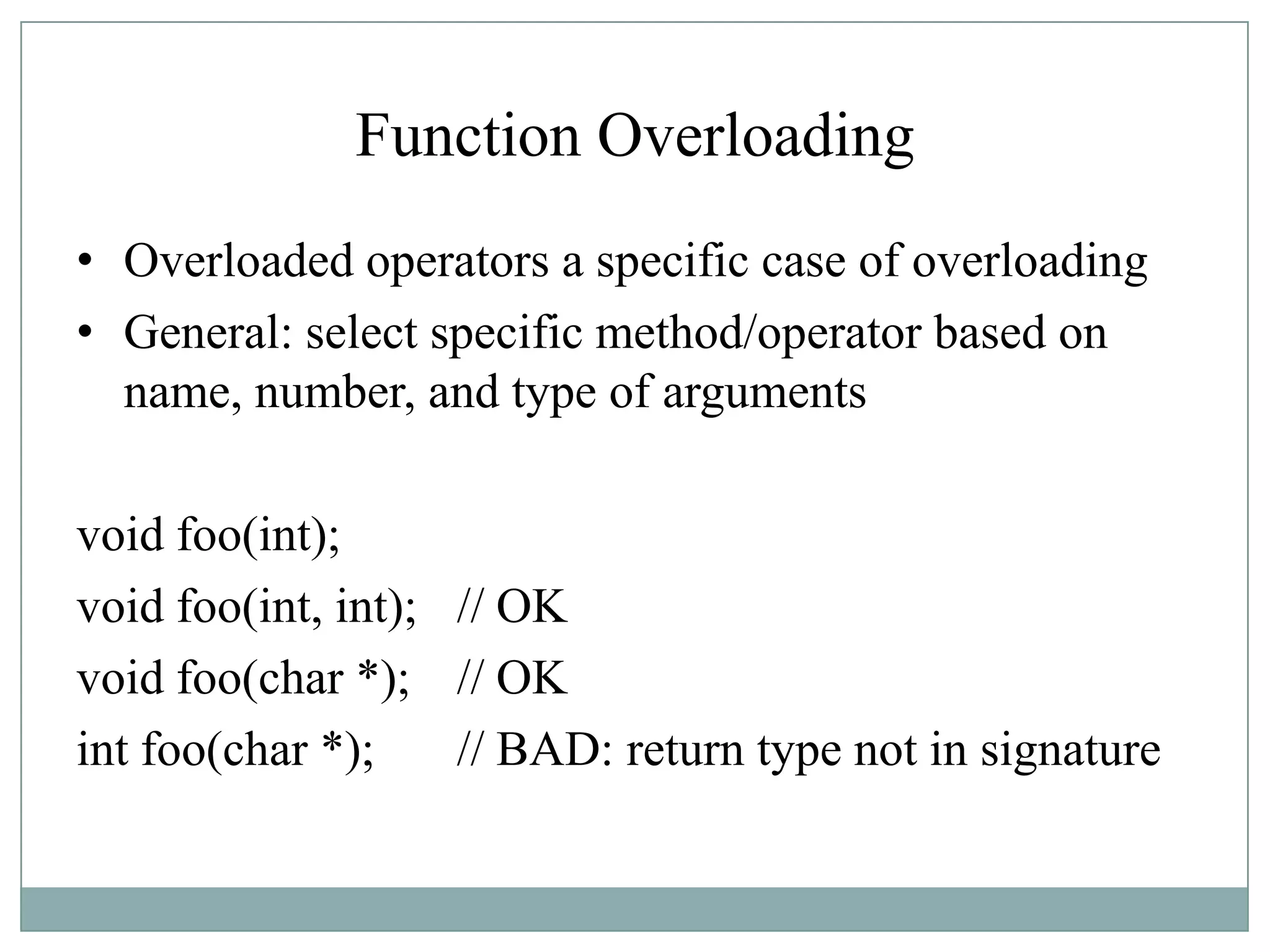 Function Overloading
• Overloaded operators a specific case of overloading
• General: select specific method/operator based on
name, number, and type of arguments
void foo(int);
void foo(int, int); // OK
void foo(char *); // OK
int foo(char *); // BAD: return type not in signature
 