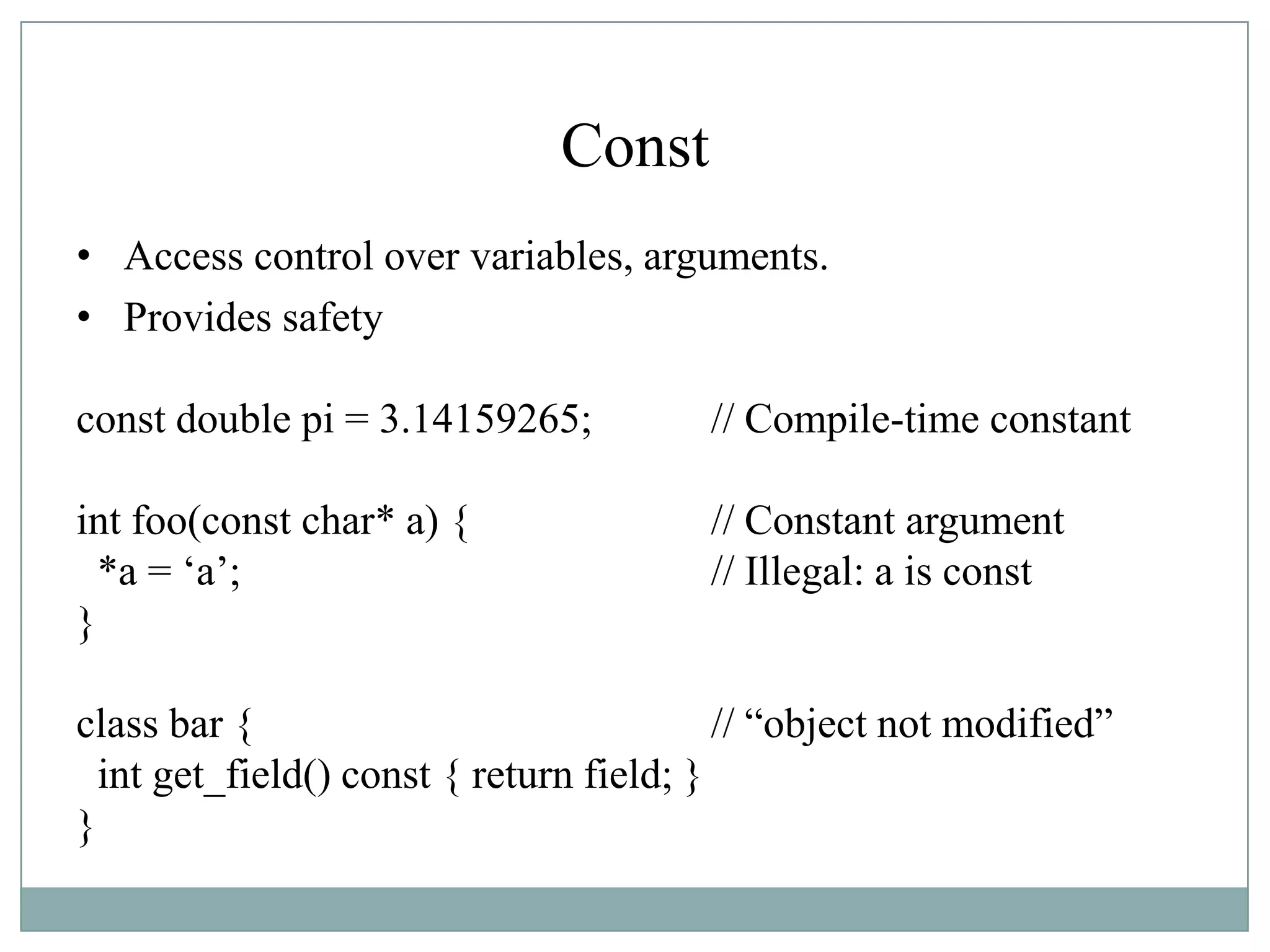 Const
• Access control over variables, arguments.
• Provides safety
const double pi = 3.14159265; // Compile-time constant
int foo(const char* a) { // Constant argument
*a = „a‟; // Illegal: a is const
}
class bar { // “object not modified”
int get_field() const { return field; }
}
 