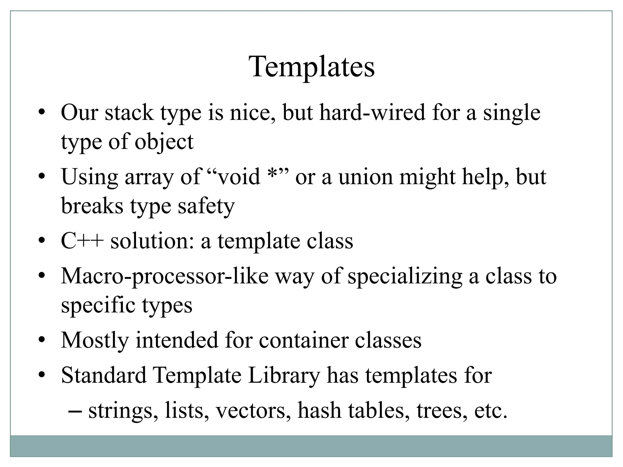 Templates
• Our stack type is nice, but hard-wired for a single
type of object
• Using array of “void *” or a union might help, but
breaks type safety
• C++ solution: a template class
• Macro-processor-like way of specializing a class to
specific types
• Mostly intended for container classes
• Standard Template Library has templates for
– strings, lists, vectors, hash tables, trees, etc.
 