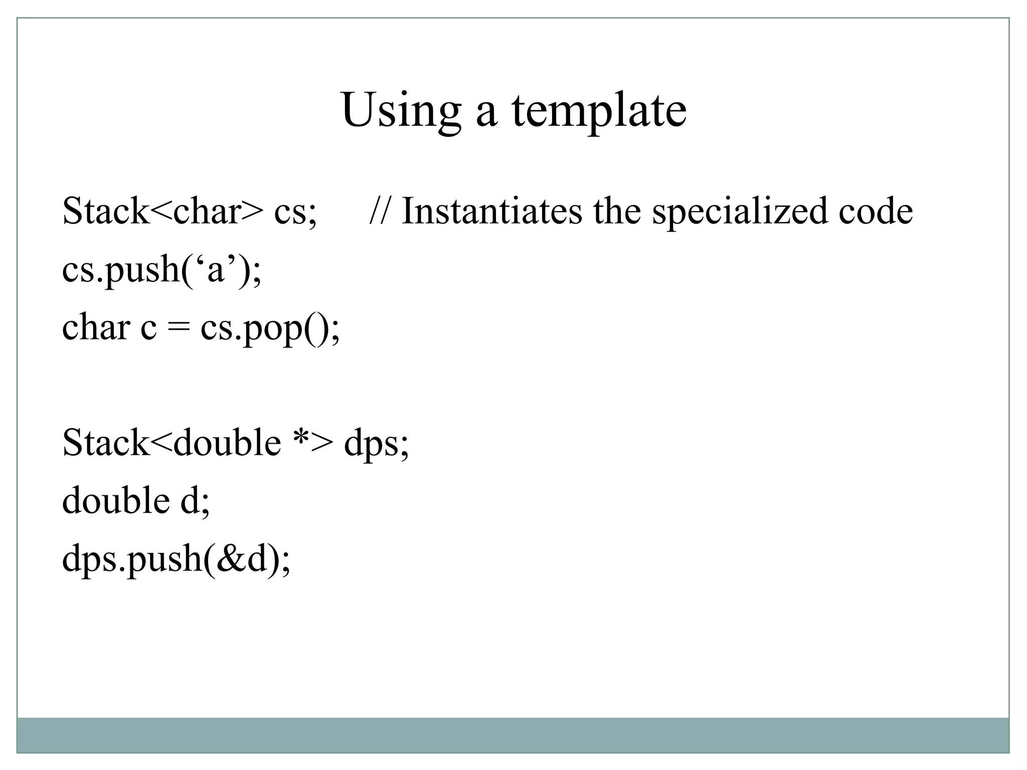 Using a template
Stack<char> cs; // Instantiates the specialized code
cs.push(„a‟);
char c = cs.pop();
Stack<double *> dps;
double d;
dps.push(&d);
 
