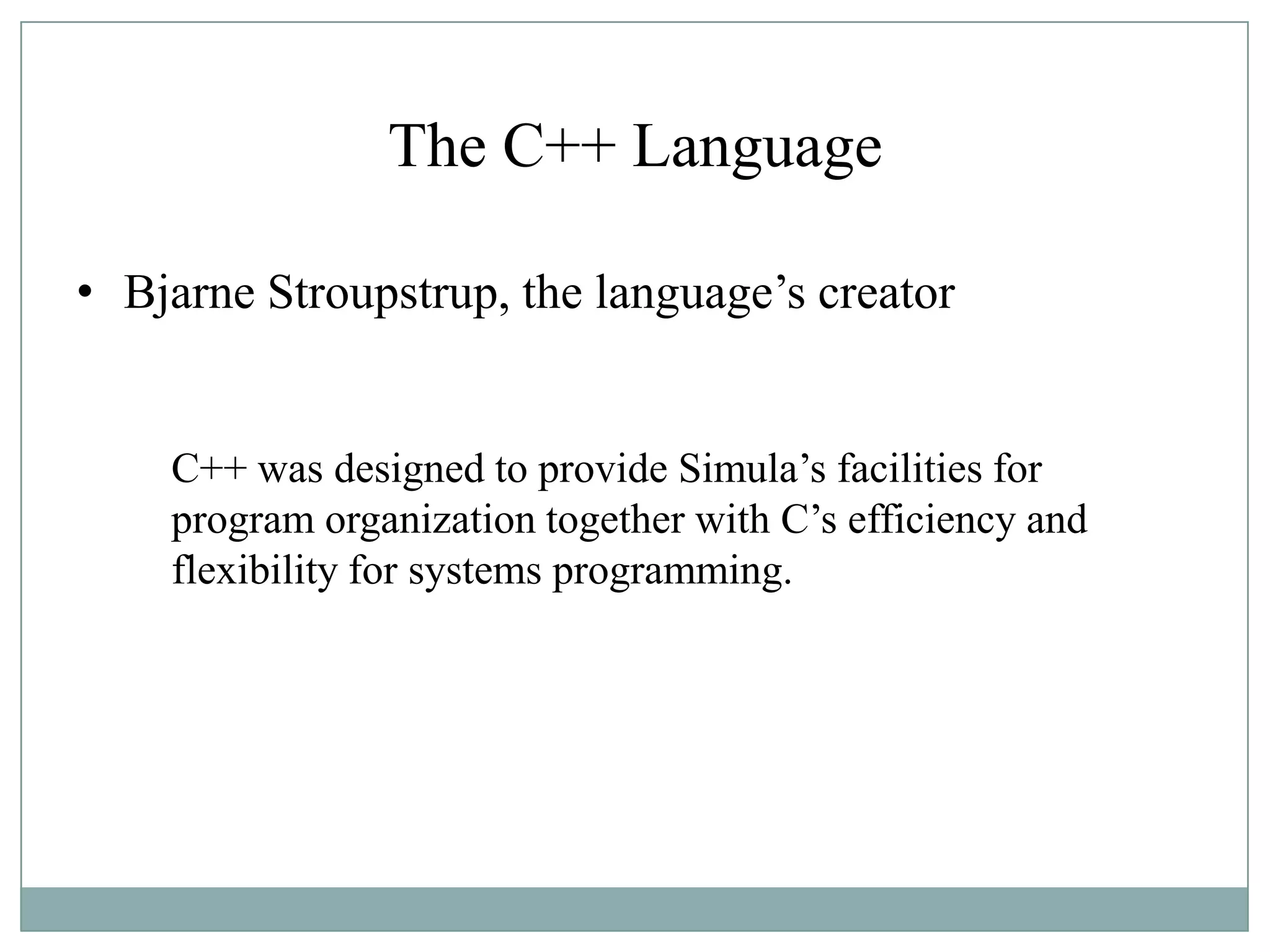 The C++ Language
• Bjarne Stroupstrup, the language‟s creator
C++ was designed to provide Simula‟s facilities for
program organization together with C‟s efficiency and
flexibility for systems programming.
 