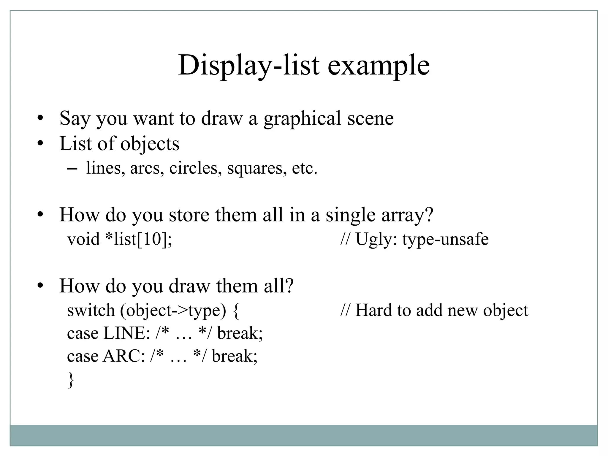 Display-list example
• Say you want to draw a graphical scene
• List of objects
– lines, arcs, circles, squares, etc.
• How do you store them all in a single array?
void *list[10]; // Ugly: type-unsafe
• How do you draw them all?
switch (object->type) { // Hard to add new object
case LINE: /* … */ break;
case ARC: /* … */ break;
}
 