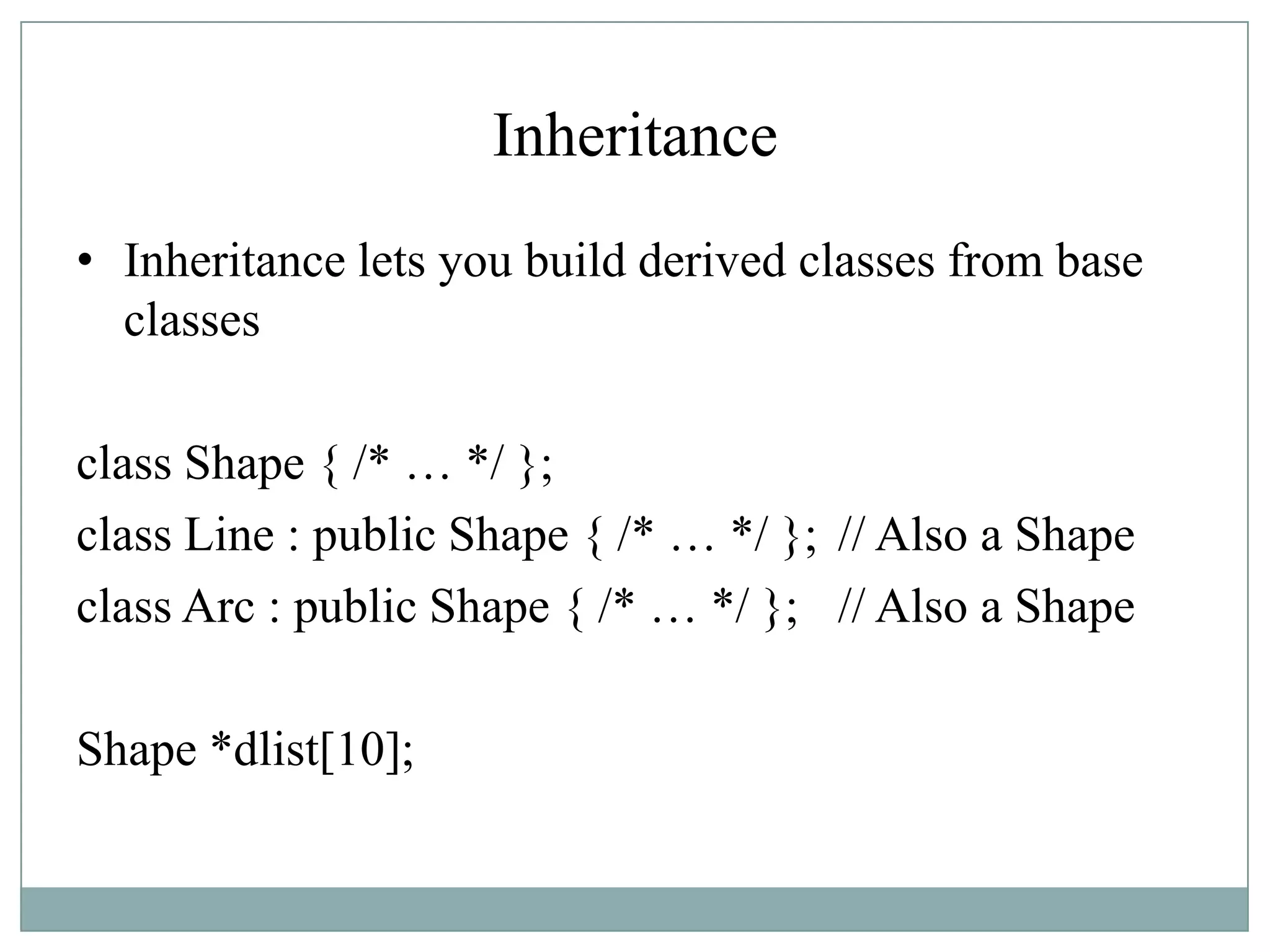 Inheritance
• Inheritance lets you build derived classes from base
classes
class Shape { /* … */ };
class Line : public Shape { /* … */ }; // Also a Shape
class Arc : public Shape { /* … */ }; // Also a Shape
Shape *dlist[10];
 