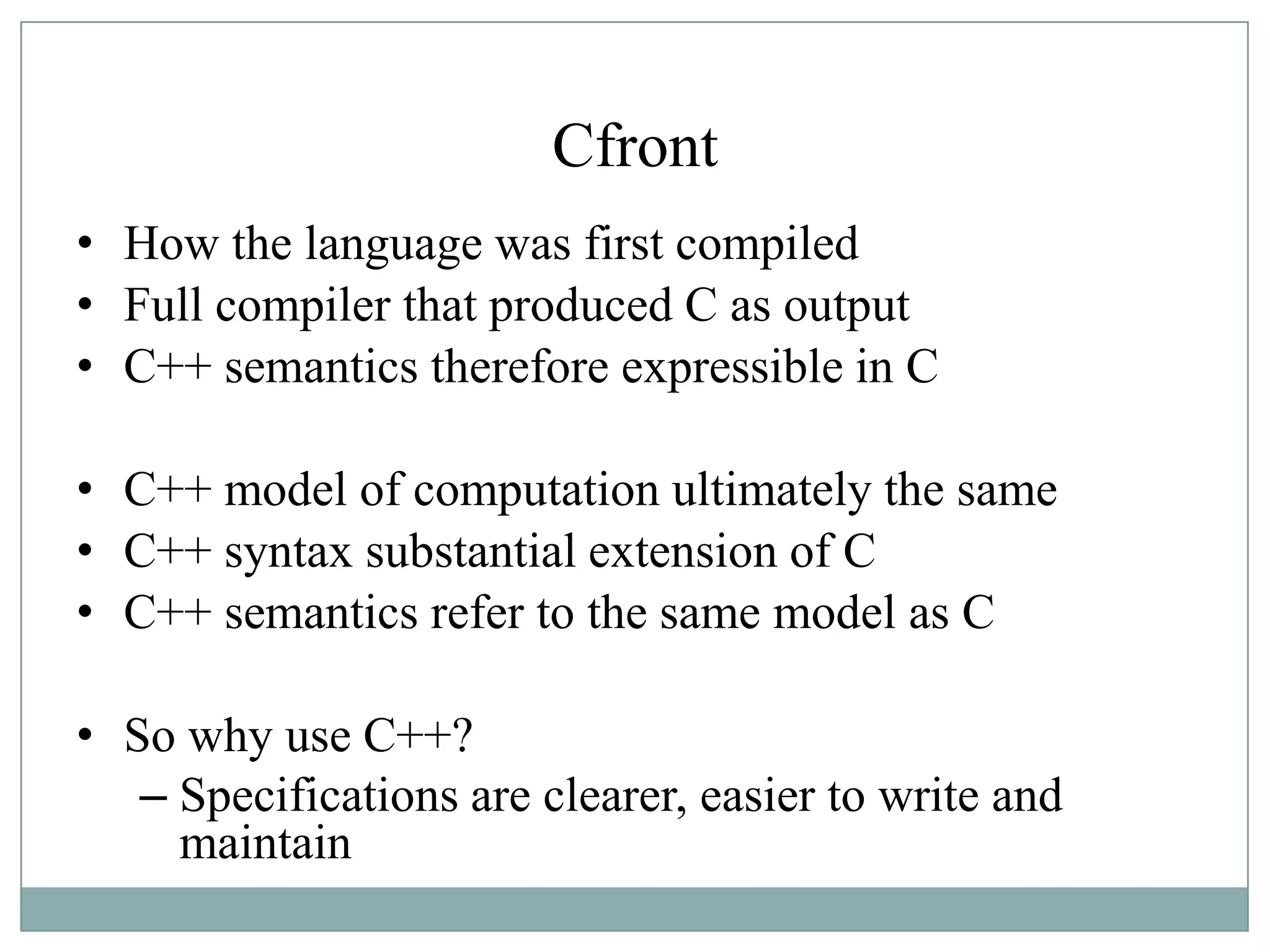 Cfront
• How the language was first compiled
• Full compiler that produced C as output
• C++ semantics therefore expressible in C
• C++ model of computation ultimately the same
• C++ syntax substantial extension of C
• C++ semantics refer to the same model as C
• So why use C++?
– Specifications are clearer, easier to write and
maintain
 