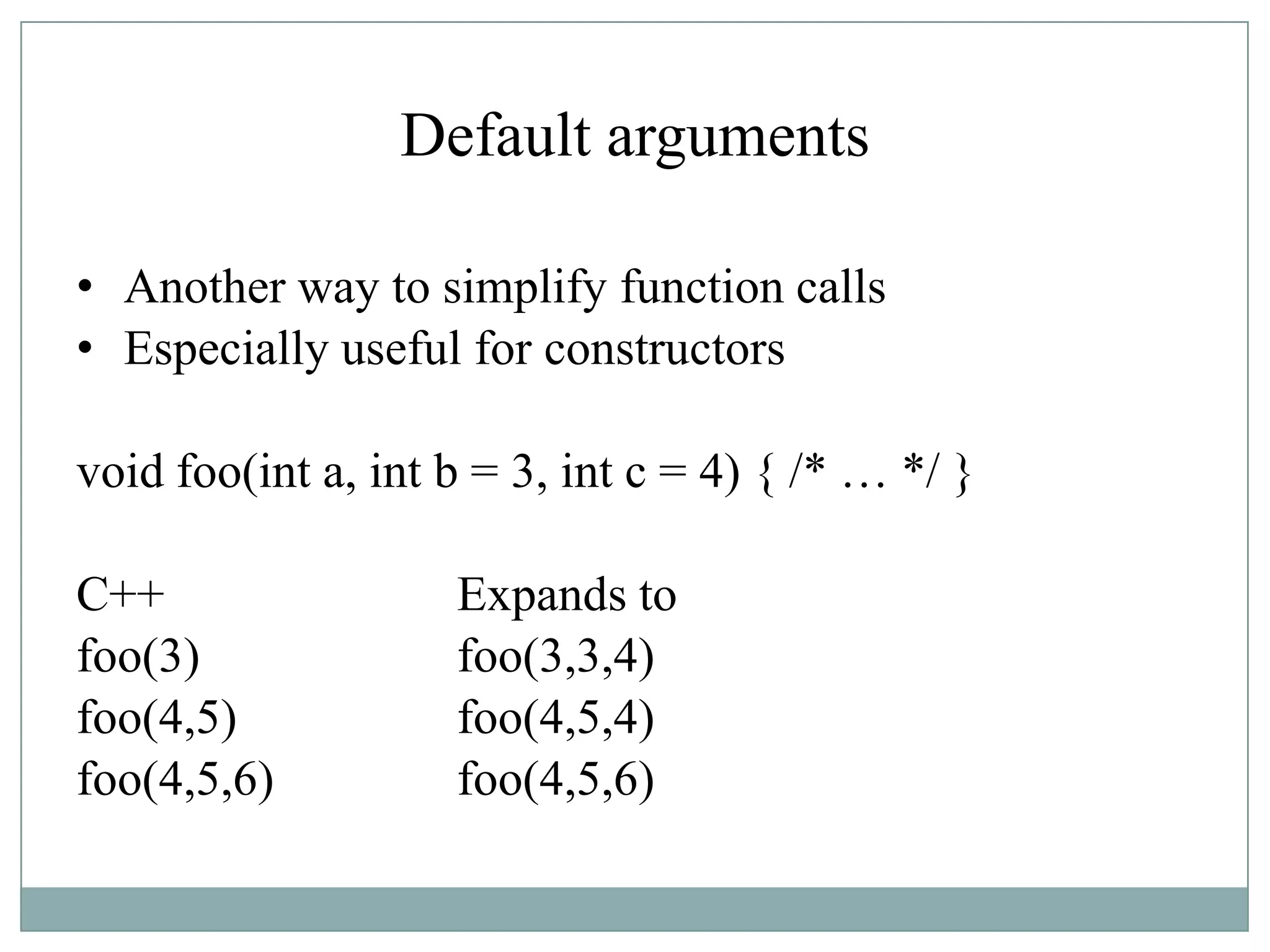 Default arguments
• Another way to simplify function calls
• Especially useful for constructors
void foo(int a, int b = 3, int c = 4) { /* … */ }
C++ Expands to
foo(3) foo(3,3,4)
foo(4,5) foo(4,5,4)
foo(4,5,6) foo(4,5,6)
 