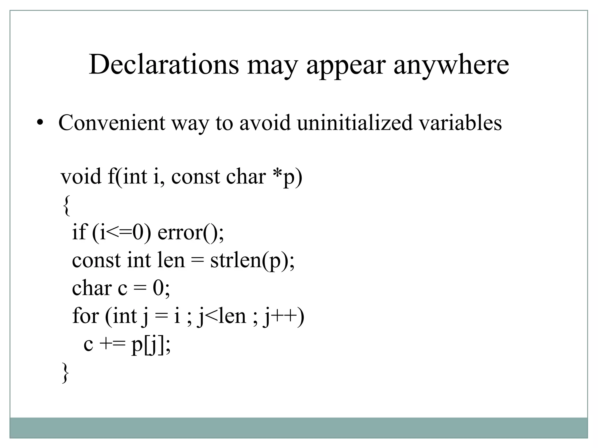Declarations may appear anywhere
• Convenient way to avoid uninitialized variables
void f(int i, const char *p)
{
if (i<=0) error();
const int len = strlen(p);
char c = 0;
for (int j = i ; j<len ; j++)
c += p[j];
}
 