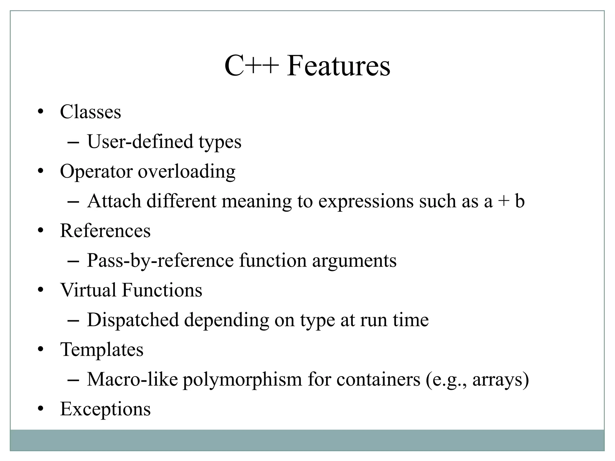 C++ Features
• Classes
– User-defined types
• Operator overloading
– Attach different meaning to expressions such as a + b
• References
– Pass-by-reference function arguments
• Virtual Functions
– Dispatched depending on type at run time
• Templates
– Macro-like polymorphism for containers (e.g., arrays)
• Exceptions
 