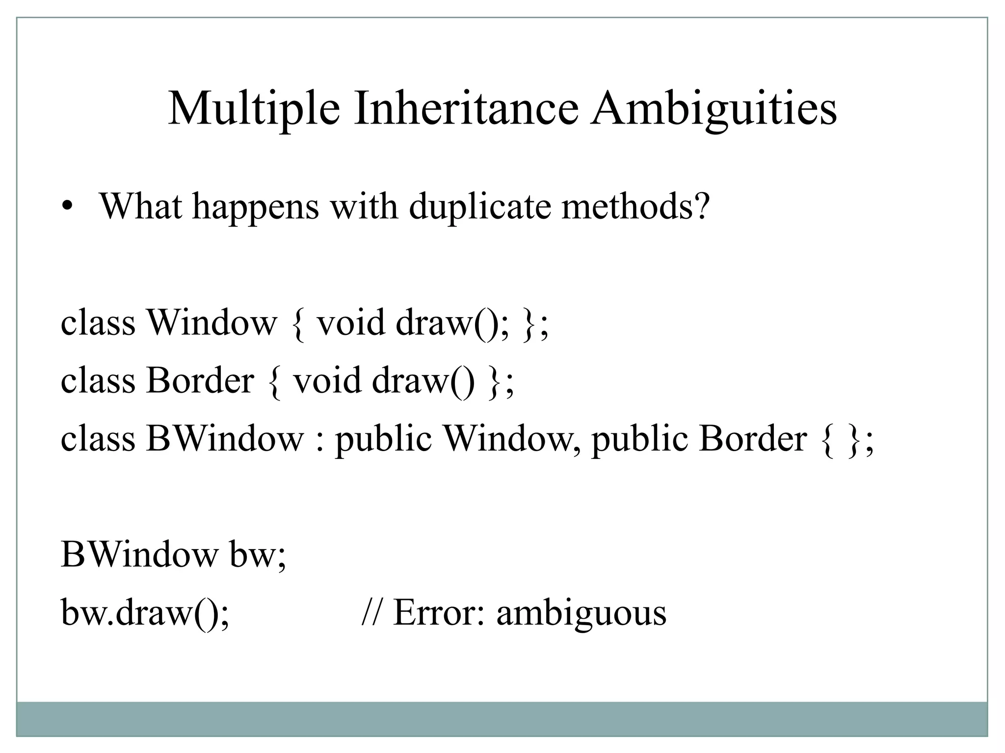 Multiple Inheritance Ambiguities
• What happens with duplicate methods?
class Window { void draw(); };
class Border { void draw() };
class BWindow : public Window, public Border { };
BWindow bw;
bw.draw(); // Error: ambiguous
 