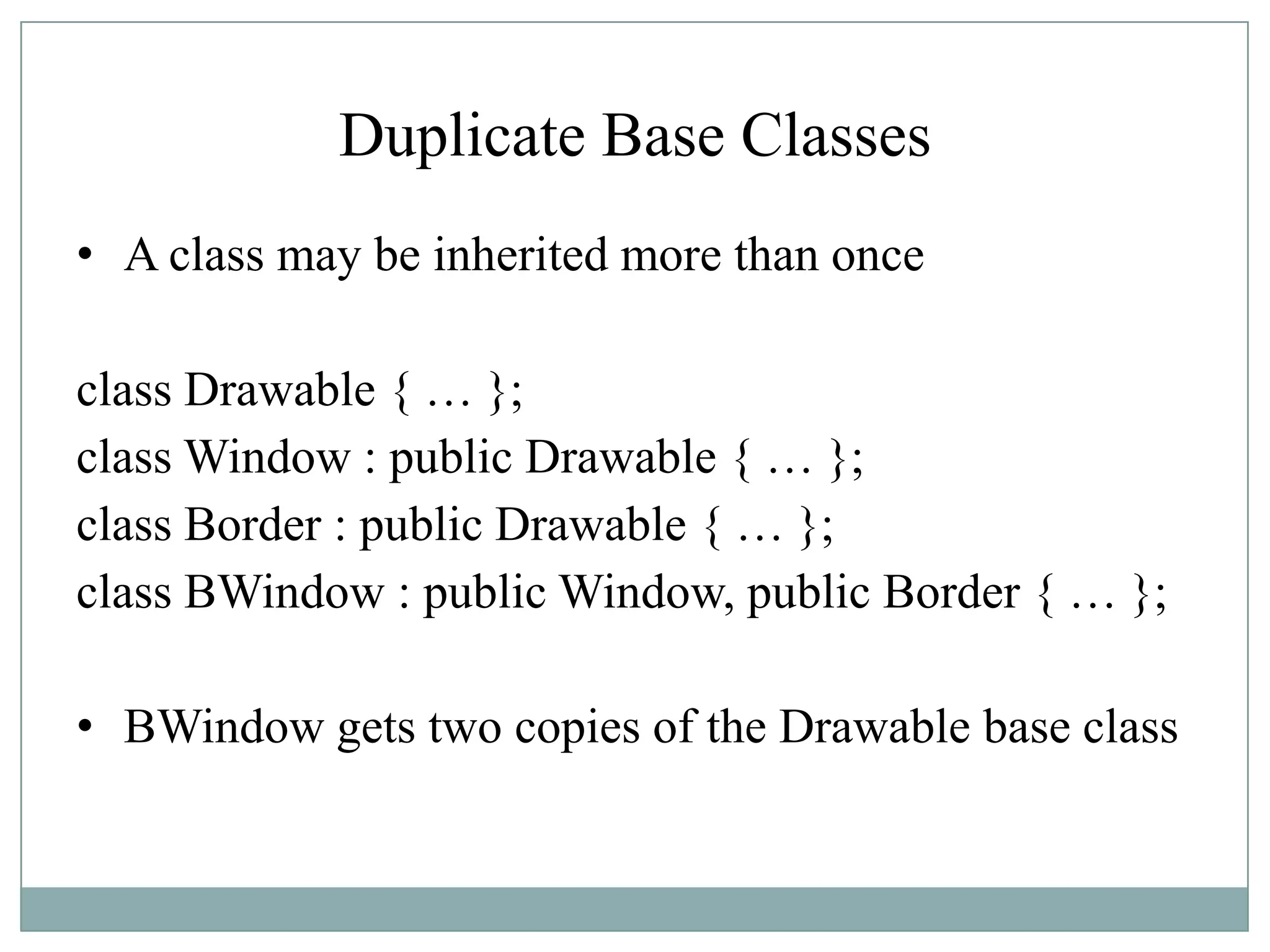 Duplicate Base Classes
• A class may be inherited more than once
class Drawable { … };
class Window : public Drawable { … };
class Border : public Drawable { … };
class BWindow : public Window, public Border { … };
• BWindow gets two copies of the Drawable base class
 