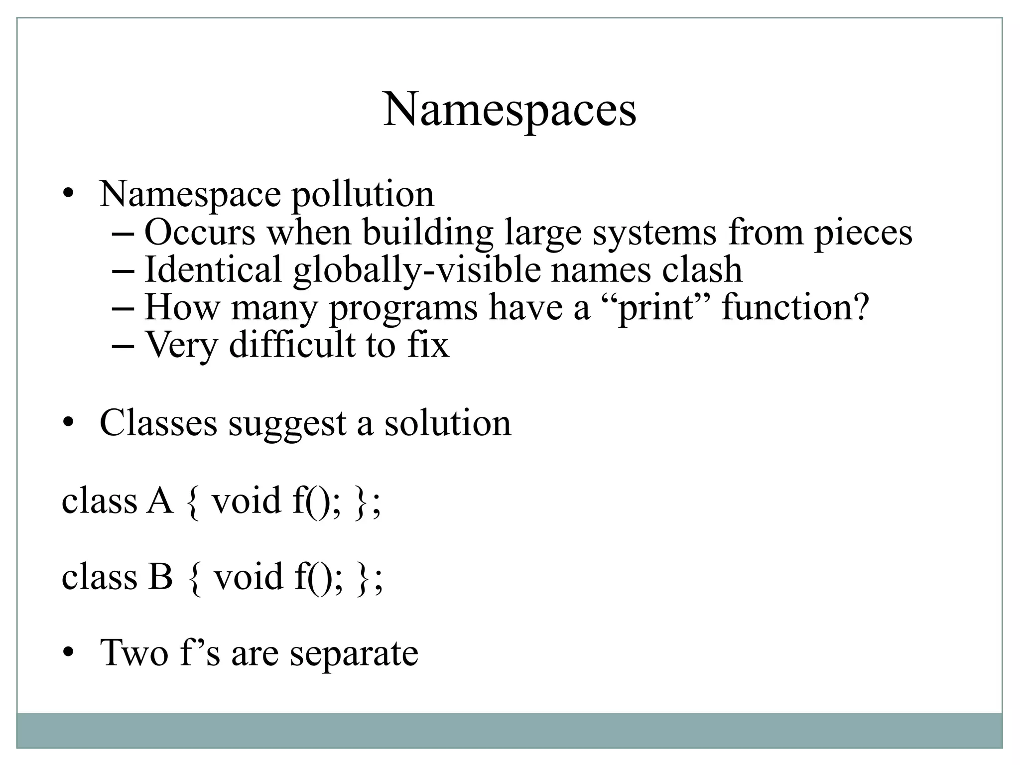 Namespaces
• Namespace pollution
– Occurs when building large systems from pieces
– Identical globally-visible names clash
– How many programs have a “print” function?
– Very difficult to fix
• Classes suggest a solution
class A { void f(); };
class B { void f(); };
• Two f‟s are separate
 