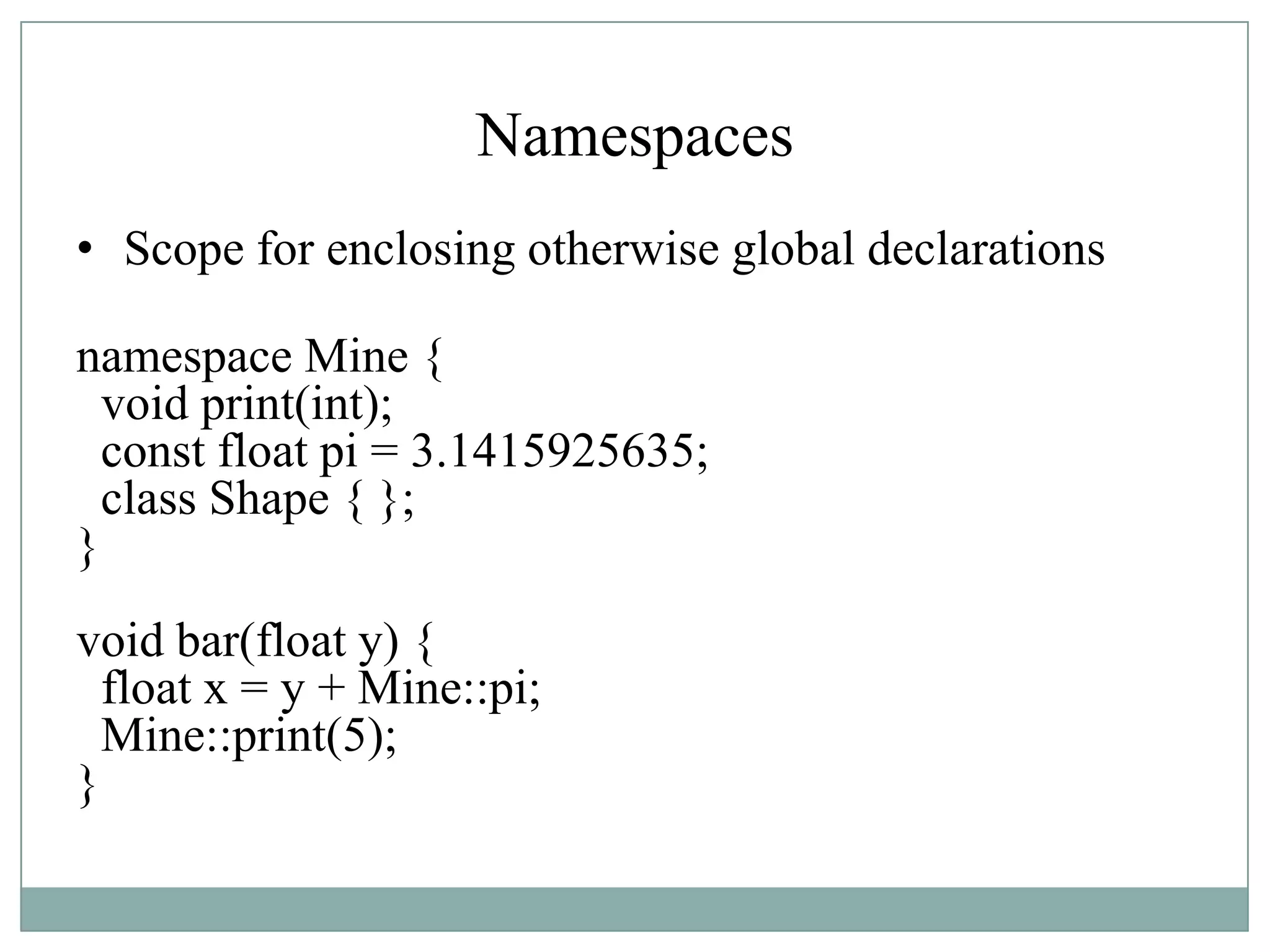 Namespaces
• Scope for enclosing otherwise global declarations
namespace Mine {
void print(int);
const float pi = 3.1415925635;
class Shape { };
}
void bar(float y) {
float x = y + Mine::pi;
Mine::print(5);
}
 