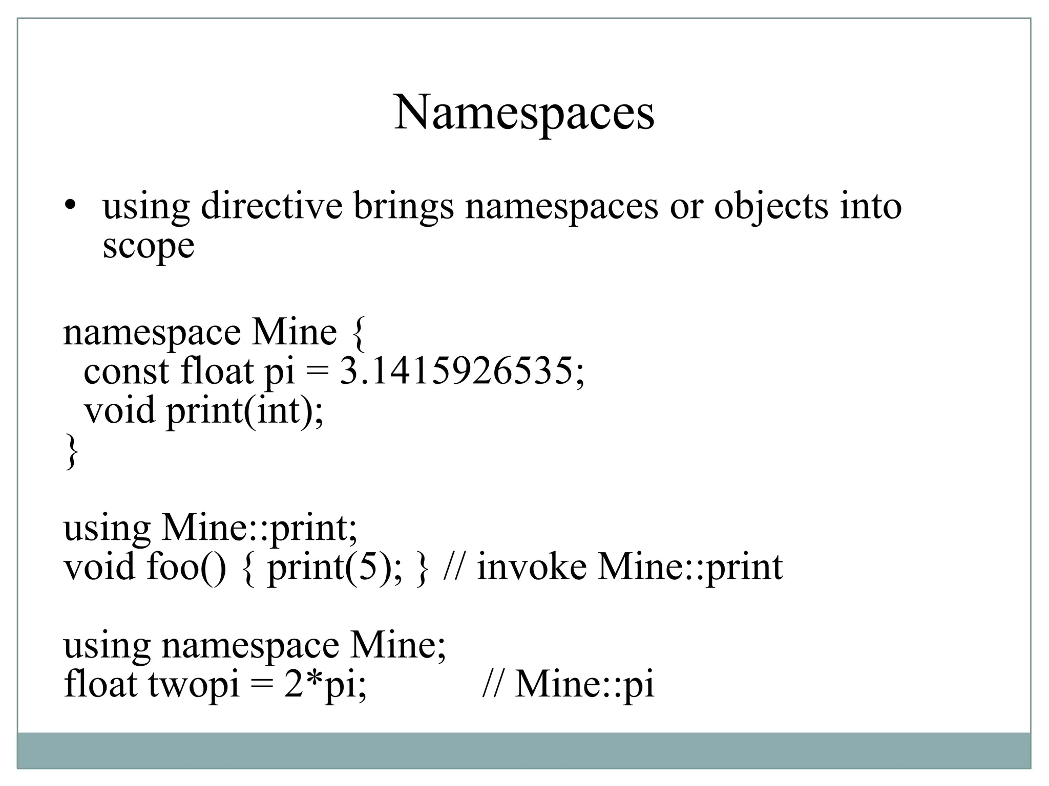 Namespaces
• using directive brings namespaces or objects into
scope
namespace Mine {
const float pi = 3.1415926535;
void print(int);
}
using Mine::print;
void foo() { print(5); } // invoke Mine::print
using namespace Mine;
float twopi = 2*pi; // Mine::pi
 