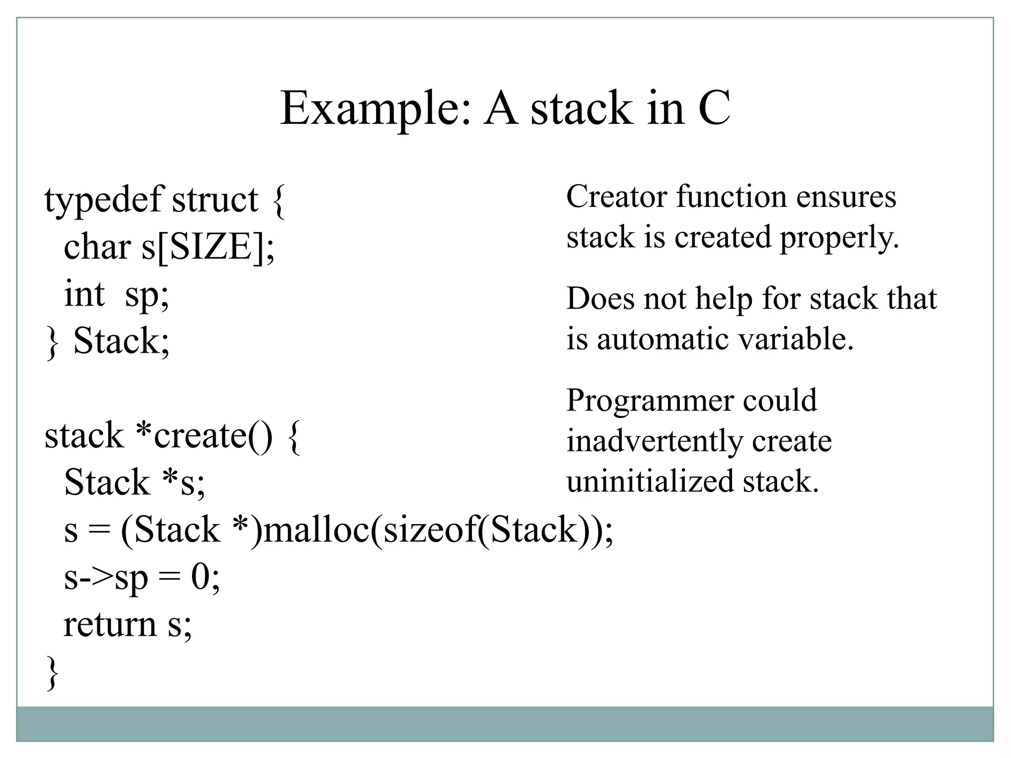 Example: A stack in C
typedef struct {
char s[SIZE];
int sp;
} Stack;
stack *create() {
Stack *s;
s = (Stack *)malloc(sizeof(Stack));
s->sp = 0;
return s;
}
Creator function ensures
stack is created properly.
Does not help for stack that
is automatic variable.
Programmer could
inadvertently create
uninitialized stack.
 