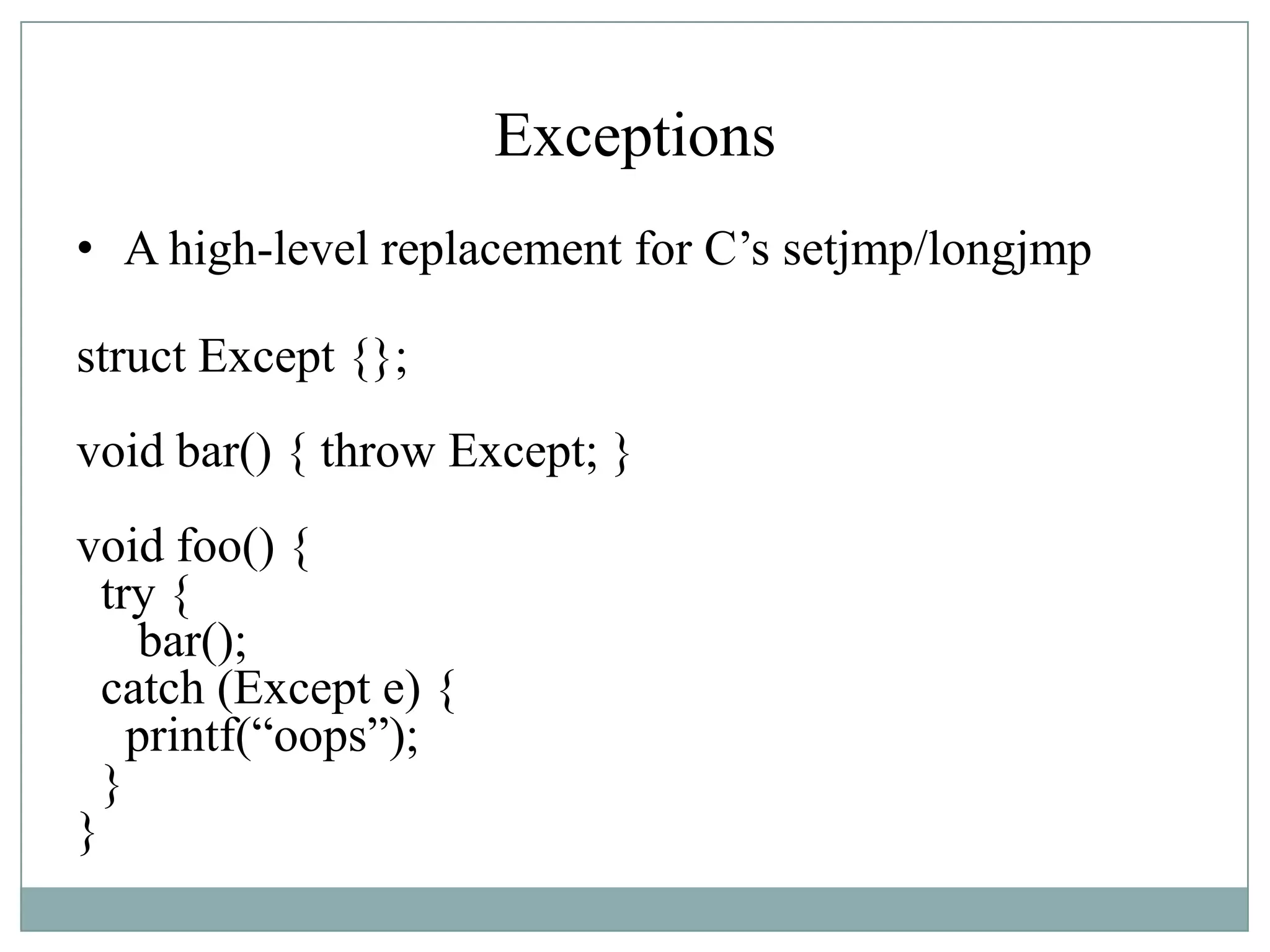 Exceptions
• A high-level replacement for C‟s setjmp/longjmp
struct Except {};
void bar() { throw Except; }
void foo() {
try {
bar();
catch (Except e) {
printf(“oops”);
}
}
 