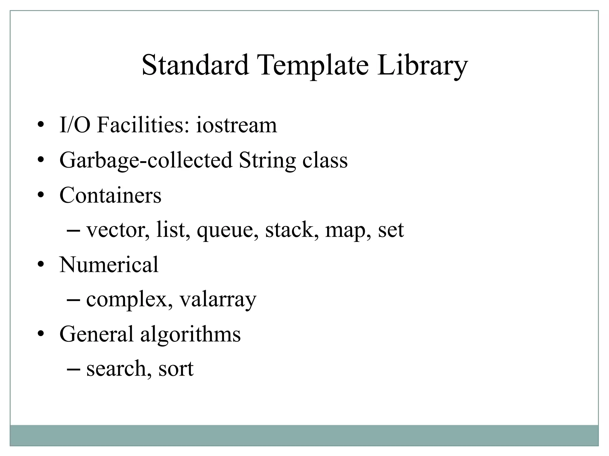 Standard Template Library
• I/O Facilities: iostream
• Garbage-collected String class
• Containers
– vector, list, queue, stack, map, set
• Numerical
– complex, valarray
• General algorithms
– search, sort
 