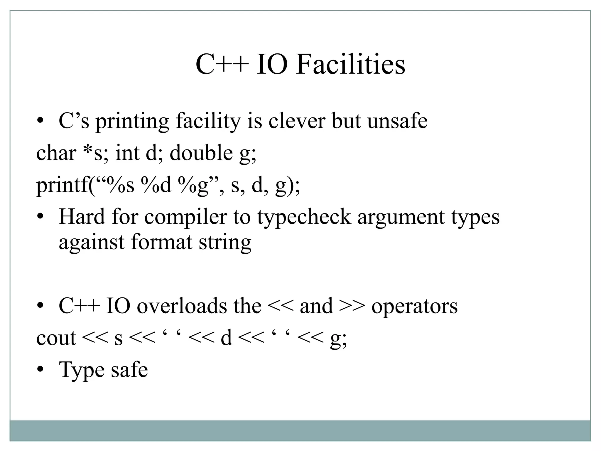 C++ IO Facilities
• C‟s printing facility is clever but unsafe
char *s; int d; double g;
printf(“%s %d %g”, s, d, g);
• Hard for compiler to typecheck argument types
against format string
• C++ IO overloads the << and >> operators
cout << s << „ „ << d << „ „ << g;
• Type safe
 