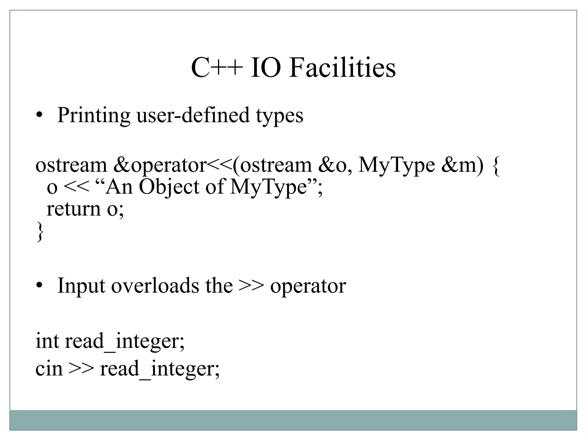 C++ IO Facilities
• Printing user-defined types
ostream &operator<<(ostream &o, MyType &m) {
o << “An Object of MyType”;
return o;
}
• Input overloads the >> operator
int read_integer;
cin >> read_integer;
 