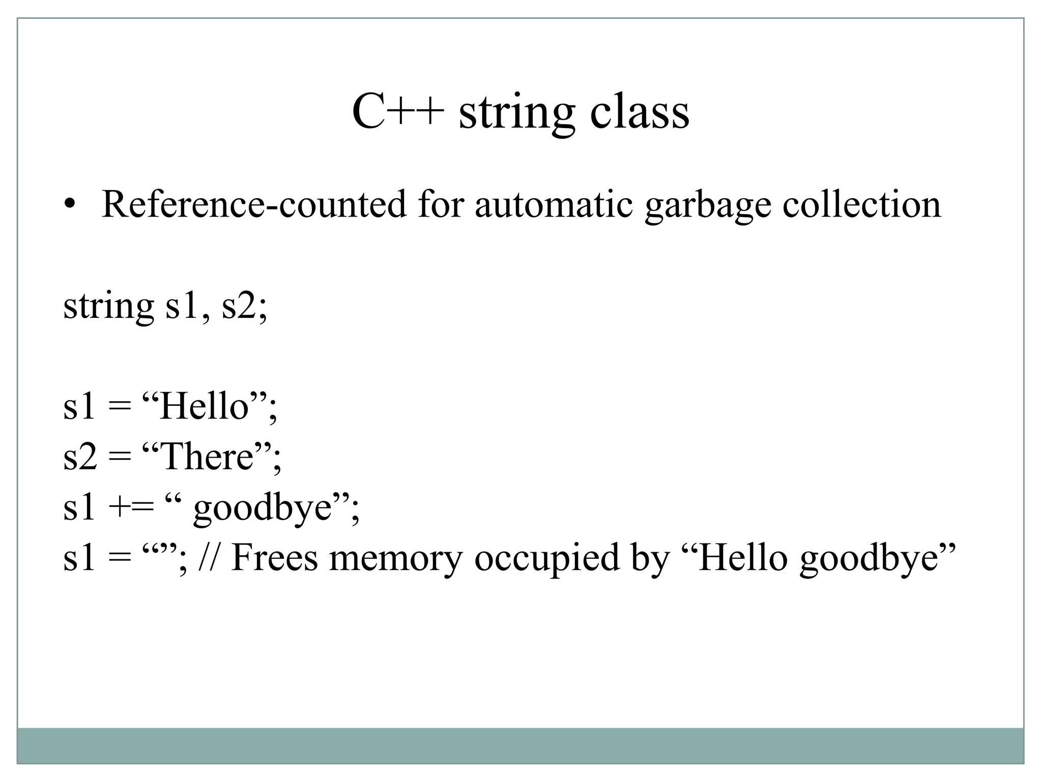 C++ string class
• Reference-counted for automatic garbage collection
string s1, s2;
s1 = “Hello”;
s2 = “There”;
s1 += “ goodbye”;
s1 = “”; // Frees memory occupied by “Hello goodbye”
 