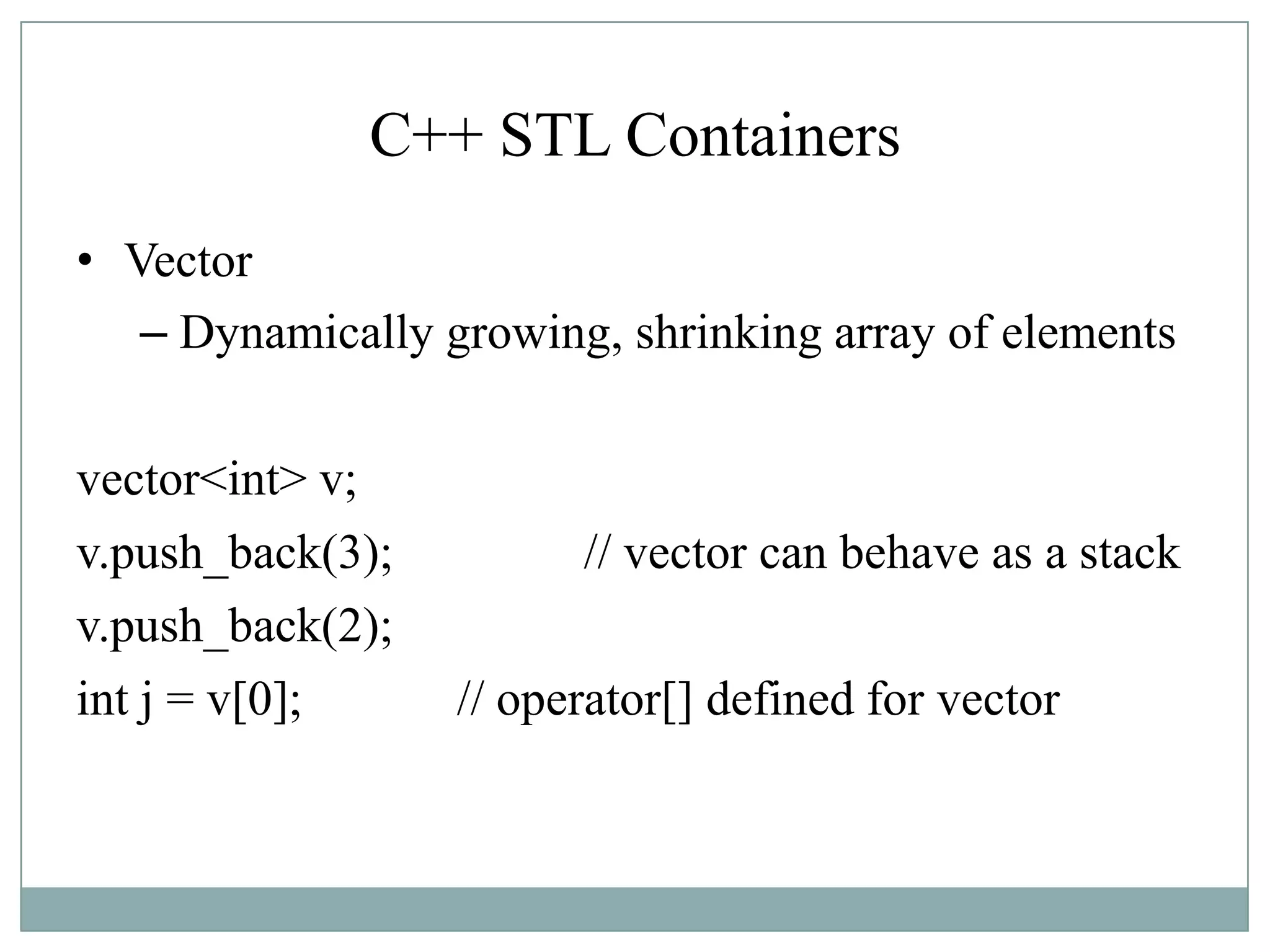 C++ STL Containers
• Vector
– Dynamically growing, shrinking array of elements
vector<int> v;
v.push_back(3); // vector can behave as a stack
v.push_back(2);
int j = v[0]; // operator[] defined for vector
 