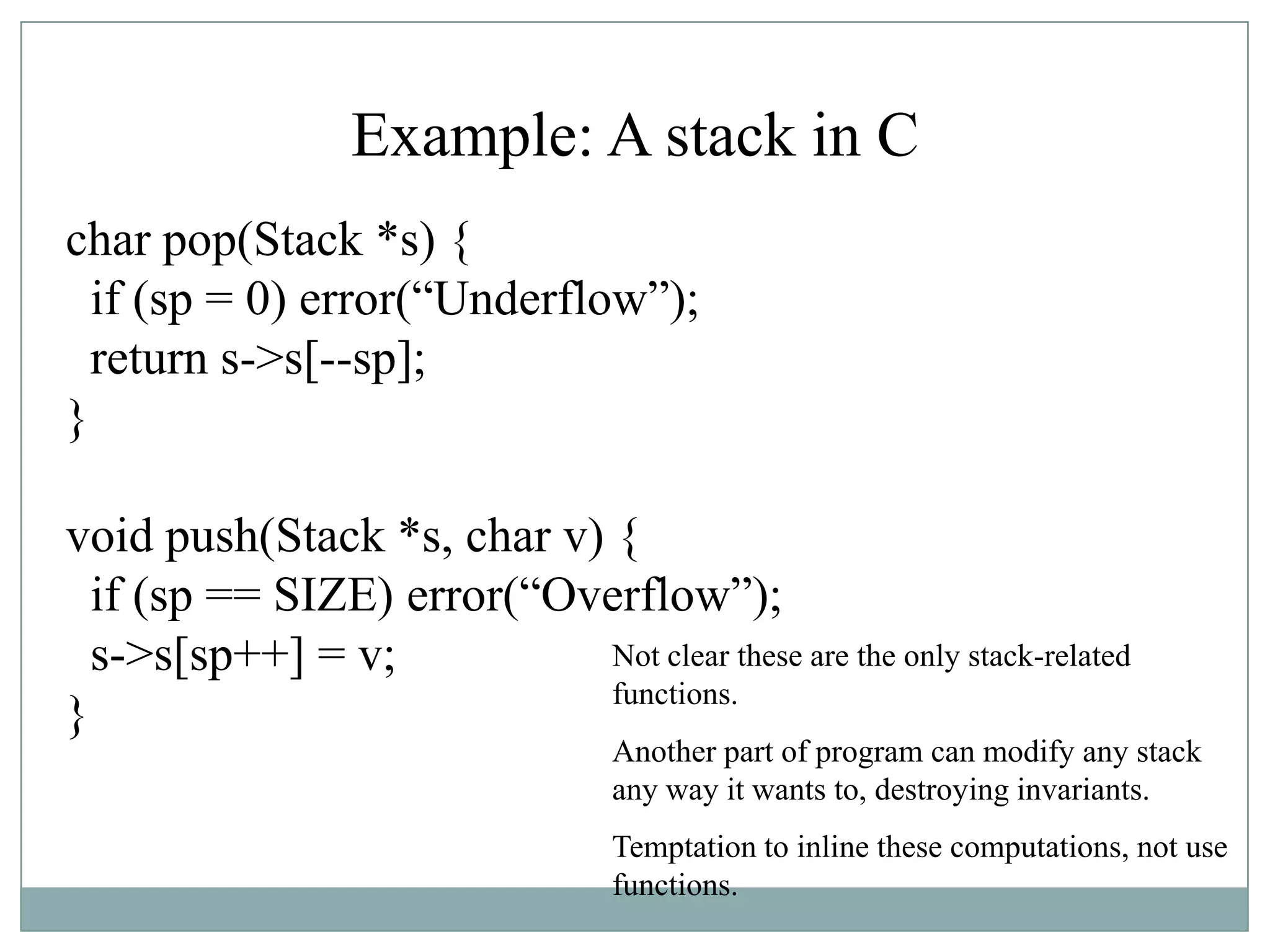 Example: A stack in C
char pop(Stack *s) {
if (sp = 0) error(“Underflow”);
return s->s[--sp];
}
void push(Stack *s, char v) {
if (sp == SIZE) error(“Overflow”);
s->s[sp++] = v;
}
Not clear these are the only stack-related
functions.
Another part of program can modify any stack
any way it wants to, destroying invariants.
Temptation to inline these computations, not use
functions.
 
