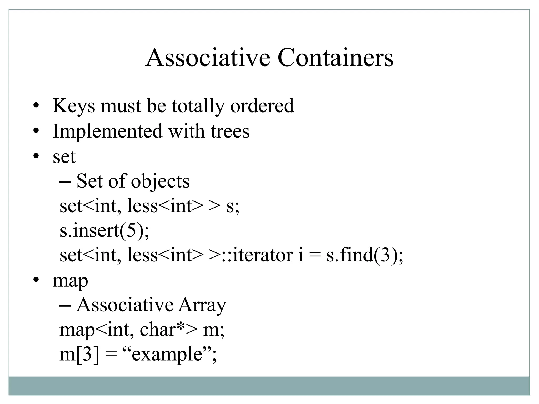 Associative Containers
• Keys must be totally ordered
• Implemented with trees
• set
– Set of objects
set<int, less<int> > s;
s.insert(5);
set<int, less<int> >::iterator i = s.find(3);
• map
– Associative Array
map<int, char*> m;
m[3] = “example”;
 