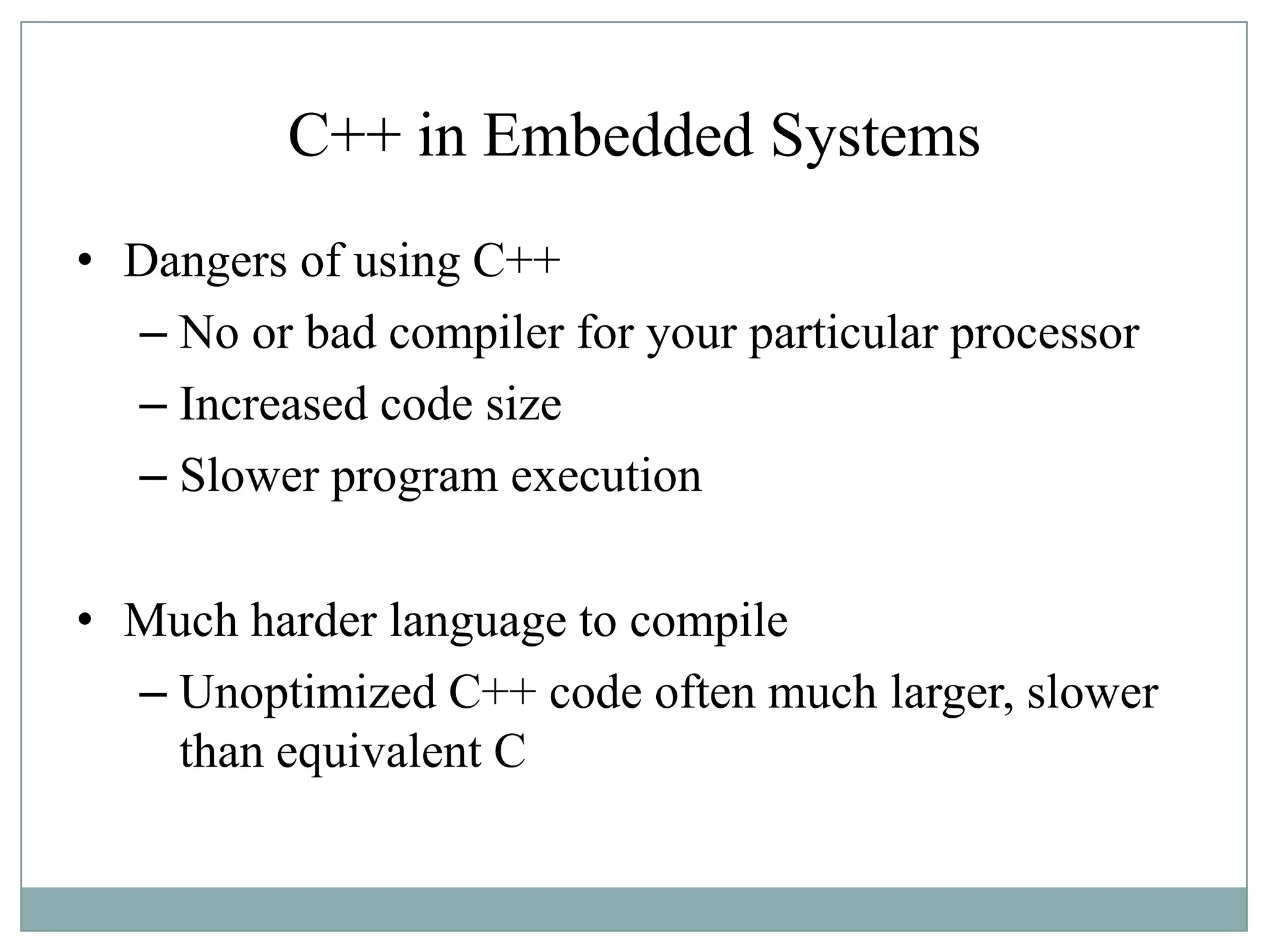 C++ in Embedded Systems
• Dangers of using C++
– No or bad compiler for your particular processor
– Increased code size
– Slower program execution
• Much harder language to compile
– Unoptimized C++ code often much larger, slower
than equivalent C
 