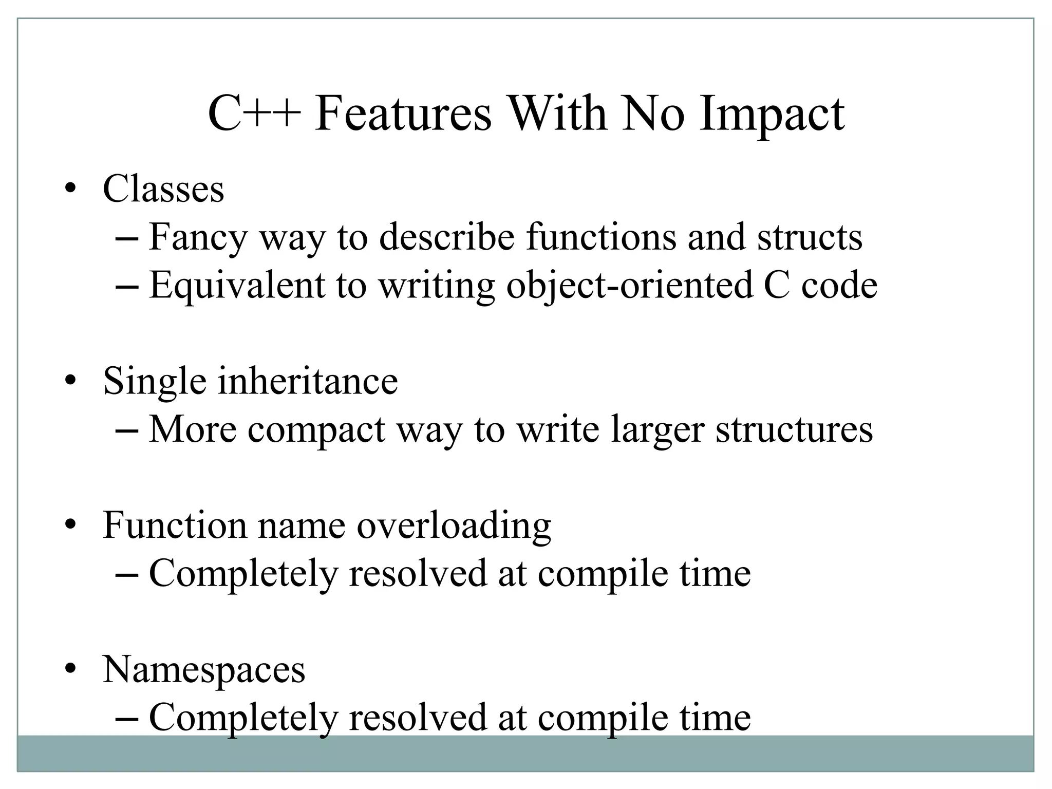 C++ Features With No Impact
• Classes
– Fancy way to describe functions and structs
– Equivalent to writing object-oriented C code
• Single inheritance
– More compact way to write larger structures
• Function name overloading
– Completely resolved at compile time
• Namespaces
– Completely resolved at compile time
 