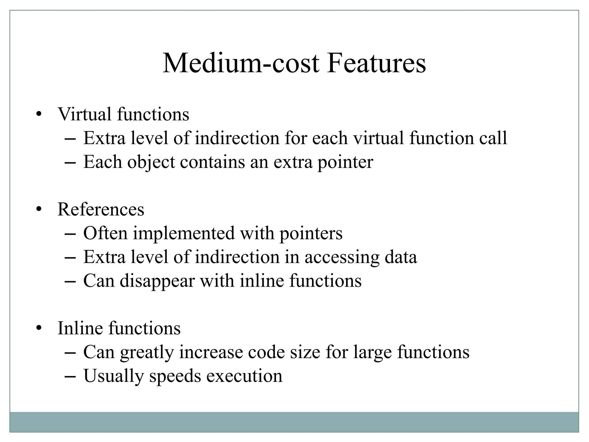 Medium-cost Features
• Virtual functions
– Extra level of indirection for each virtual function call
– Each object contains an extra pointer
• References
– Often implemented with pointers
– Extra level of indirection in accessing data
– Can disappear with inline functions
• Inline functions
– Can greatly increase code size for large functions
– Usually speeds execution
 