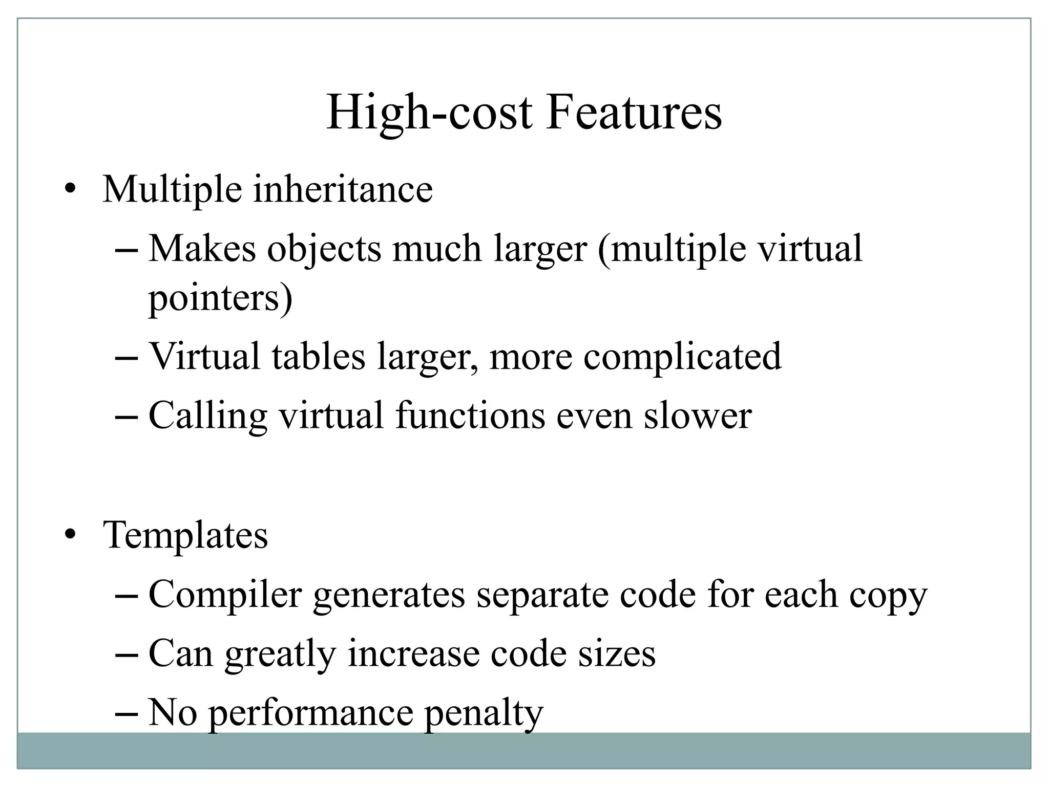 High-cost Features
• Multiple inheritance
– Makes objects much larger (multiple virtual
pointers)
– Virtual tables larger, more complicated
– Calling virtual functions even slower
• Templates
– Compiler generates separate code for each copy
– Can greatly increase code sizes
– No performance penalty
 