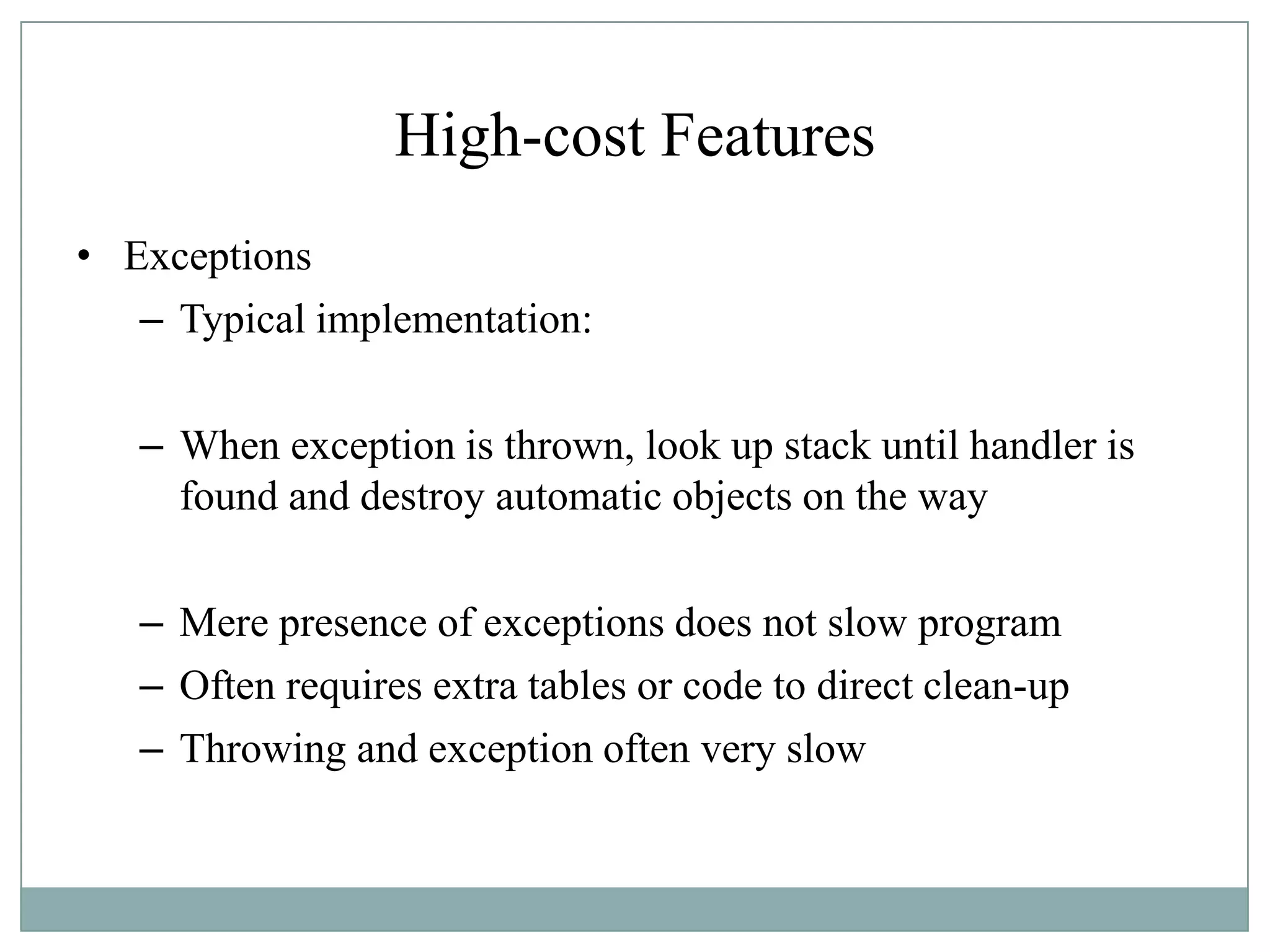 High-cost Features
• Exceptions
– Typical implementation:
– When exception is thrown, look up stack until handler is
found and destroy automatic objects on the way
– Mere presence of exceptions does not slow program
– Often requires extra tables or code to direct clean-up
– Throwing and exception often very slow
 