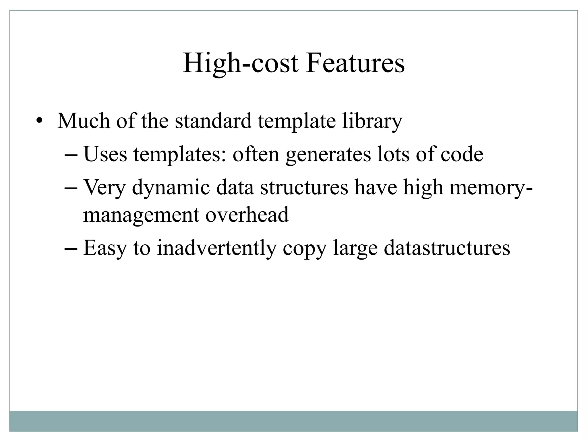 High-cost Features
• Much of the standard template library
– Uses templates: often generates lots of code
– Very dynamic data structures have high memory-
management overhead
– Easy to inadvertently copy large datastructures
 
