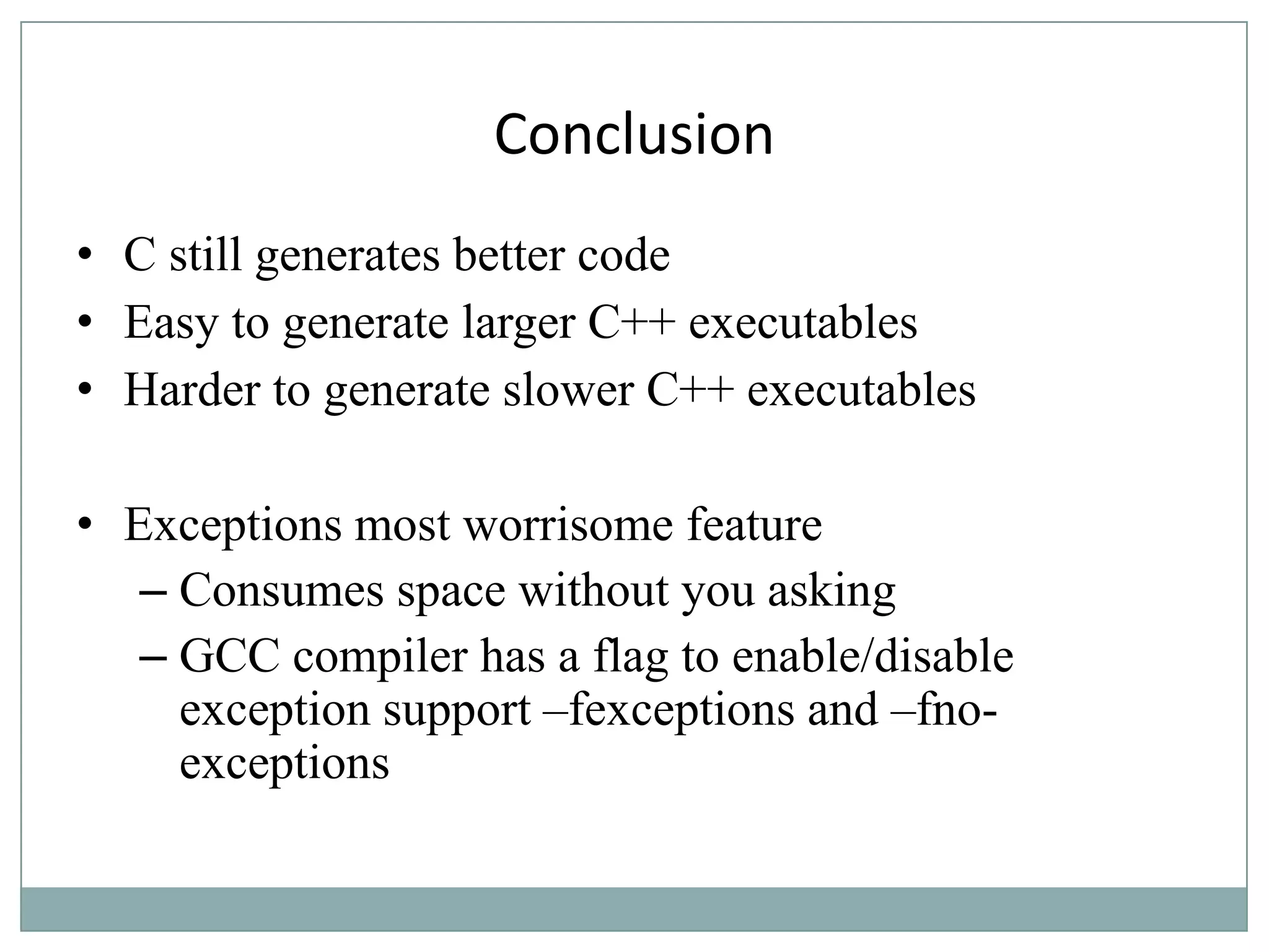 Conclusion
• C still generates better code
• Easy to generate larger C++ executables
• Harder to generate slower C++ executables
• Exceptions most worrisome feature
– Consumes space without you asking
– GCC compiler has a flag to enable/disable
exception support –fexceptions and –fno-
exceptions
 