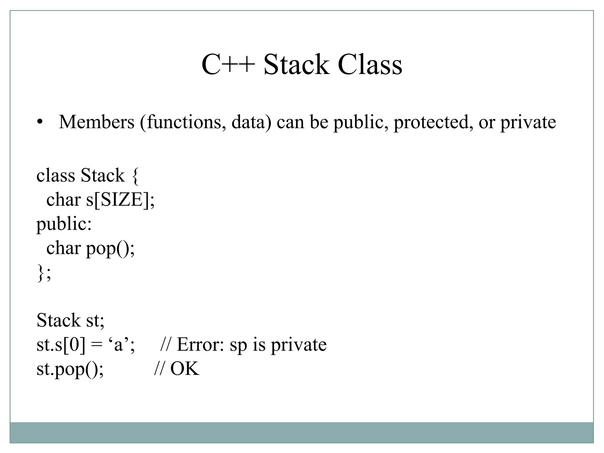 C++ Stack Class
• Members (functions, data) can be public, protected, or private
class Stack {
char s[SIZE];
public:
char pop();
};
Stack st;
st.s[0] = „a‟; // Error: sp is private
st.pop(); // OK
 