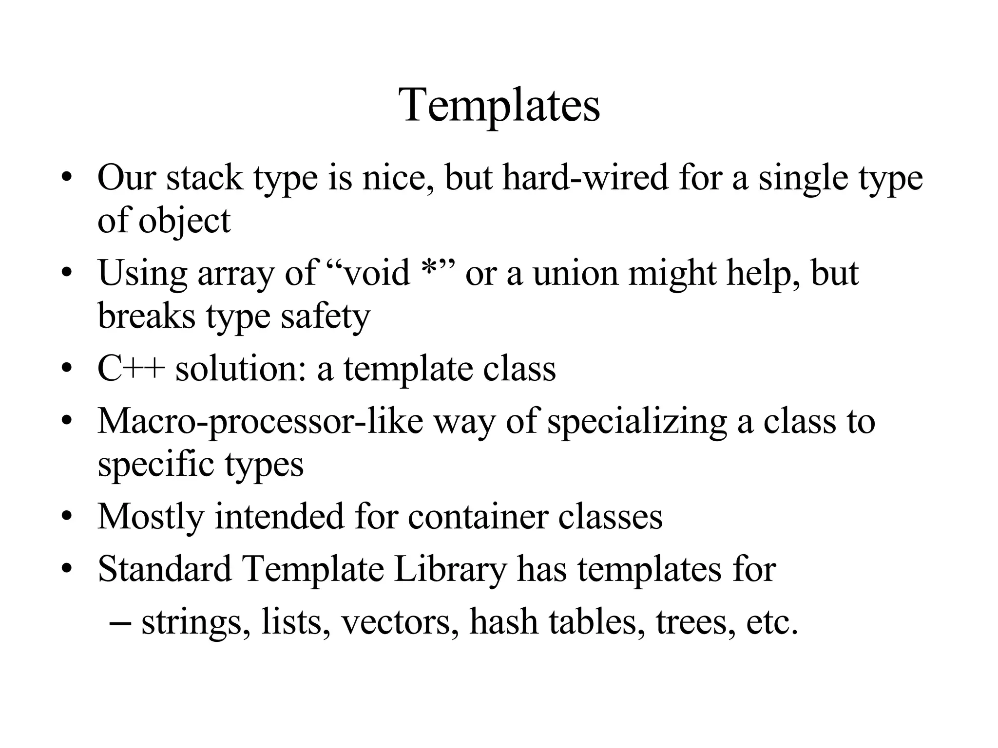 Templates Our stack type is nice, but hard-wired for a single type of object Using array of “void *” or a union might help, but breaks type safety C++ solution: a template class Macro-processor-like way of specializing a class to specific types Mostly intended for container classes Standard Template Library has templates for strings, lists, vectors, hash tables, trees, etc. 