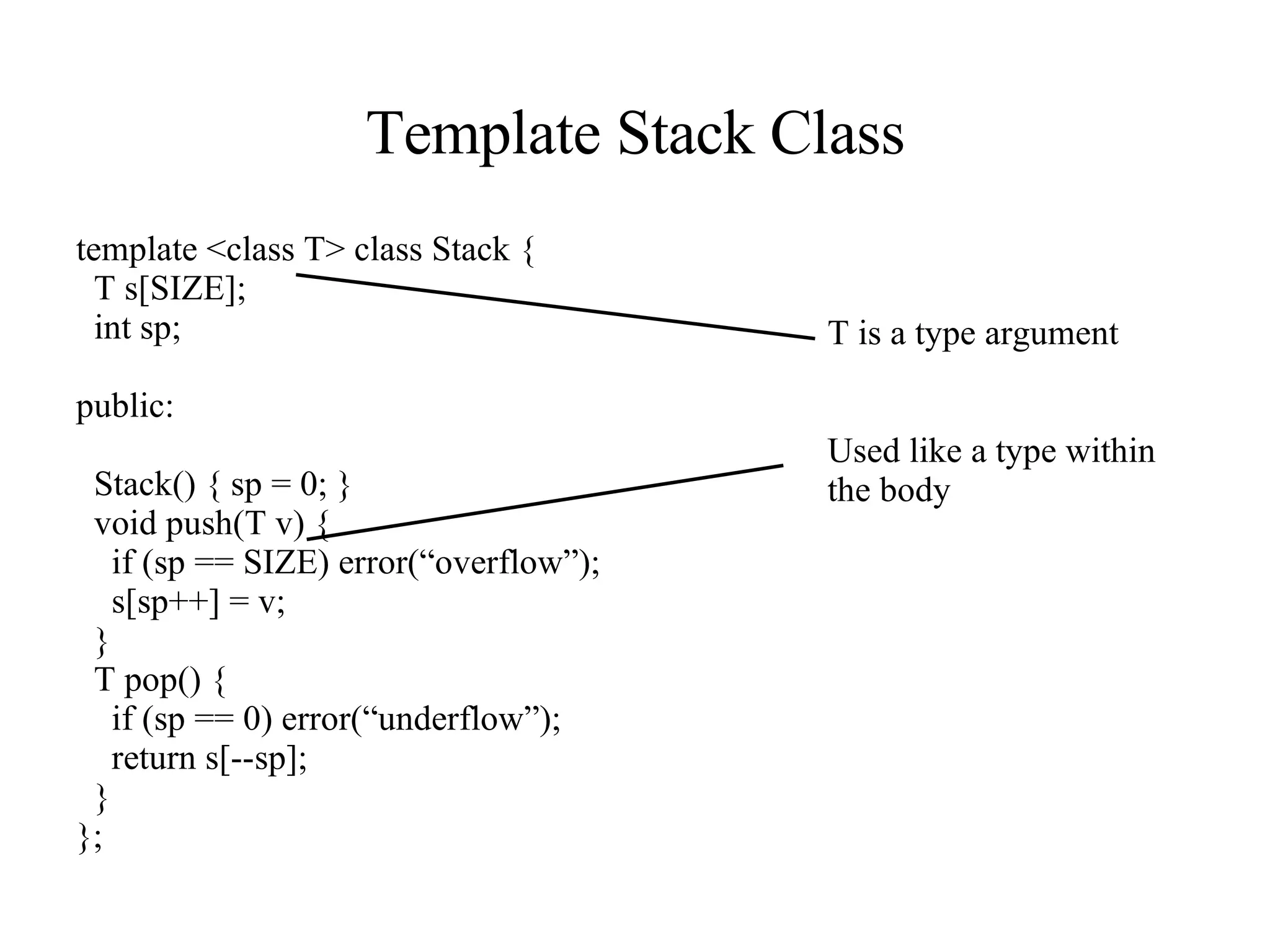 Template Stack Class template <class T> class Stack { T s[SIZE]; int sp; public: Stack() { sp = 0; } void push(T v) { if (sp == SIZE) error(“overflow”); s[sp++] = v; } T pop() { if (sp == 0) error(“underflow”); return s[--sp]; } }; T is a type argument Used like a type within the body 