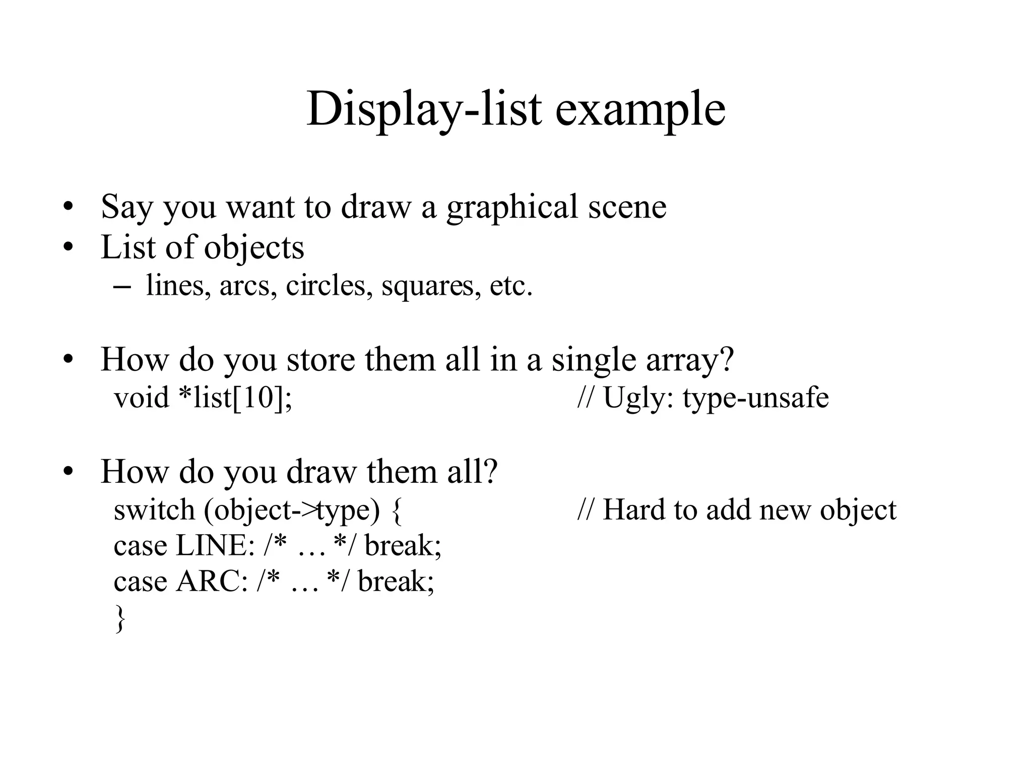 Display-list example Say you want to draw a graphical scene List of objects lines, arcs, circles, squares, etc. How do you store them all in a single array? void *list[10]; // Ugly: type-unsafe How do you draw them all? switch (object->type) { // Hard to add new object case LINE: /* … */ break; case ARC: /* … */ break; } 