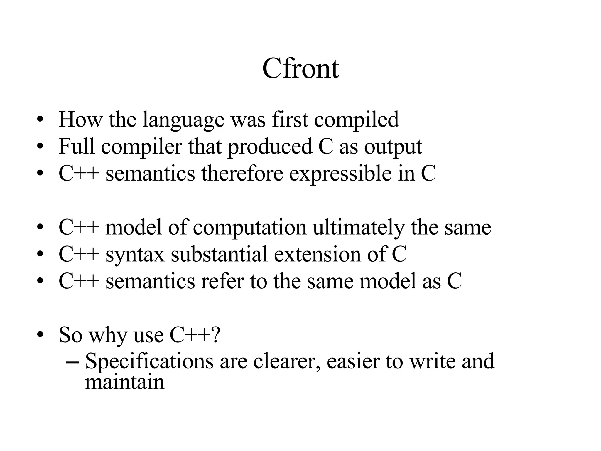 Cfront How the language was first compiled Full compiler that produced C as output C++ semantics therefore expressible in C C++ model of computation ultimately the same C++ syntax substantial extension of C C++ semantics refer to the same model as C So why use C++? Specifications are clearer, easier to write and maintain 