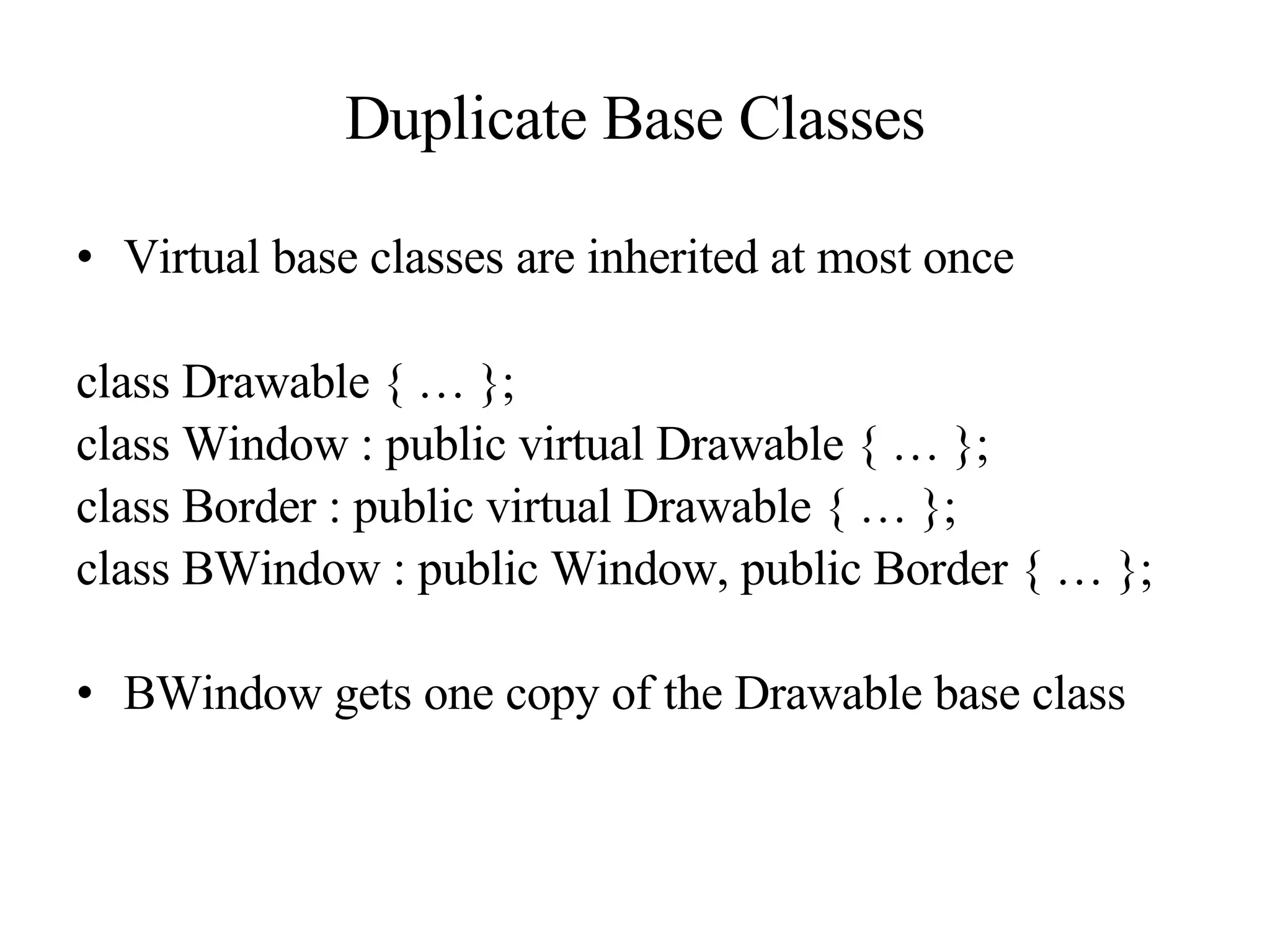 Duplicate Base Classes Virtual base classes are inherited at most once class Drawable { … }; class Window : public virtual Drawable { … }; class Border : public virtual Drawable { … }; class BWindow : public Window, public Border { … }; BWindow gets one copy of the Drawable base class 