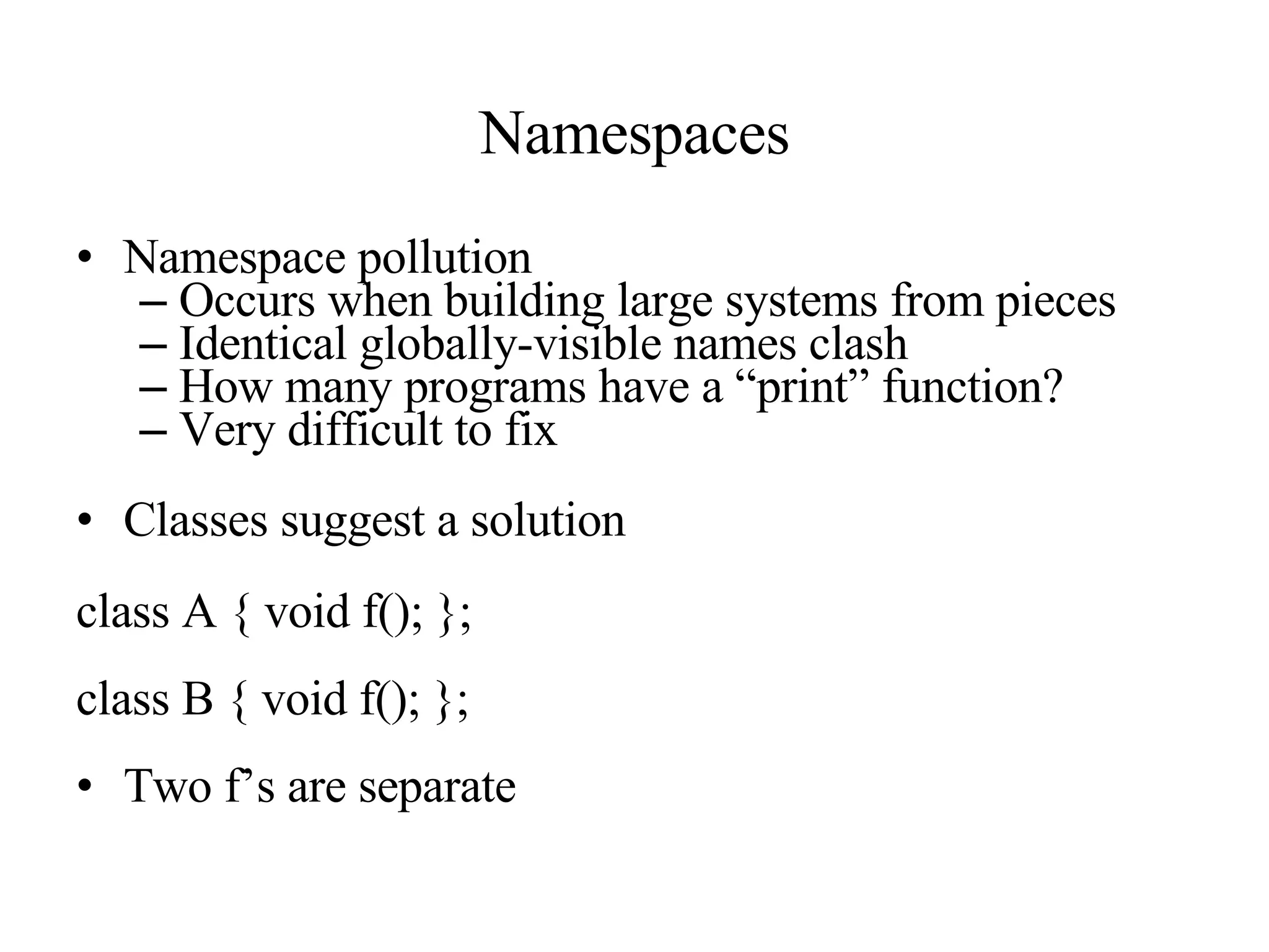 Namespaces Namespace pollution Occurs when building large systems from pieces Identical globally-visible names clash How many programs have a “print” function? Very difficult to fix Classes suggest a solution class A { void f(); }; class B { void f(); }; Two f’s are separate                                                                                                                                     
