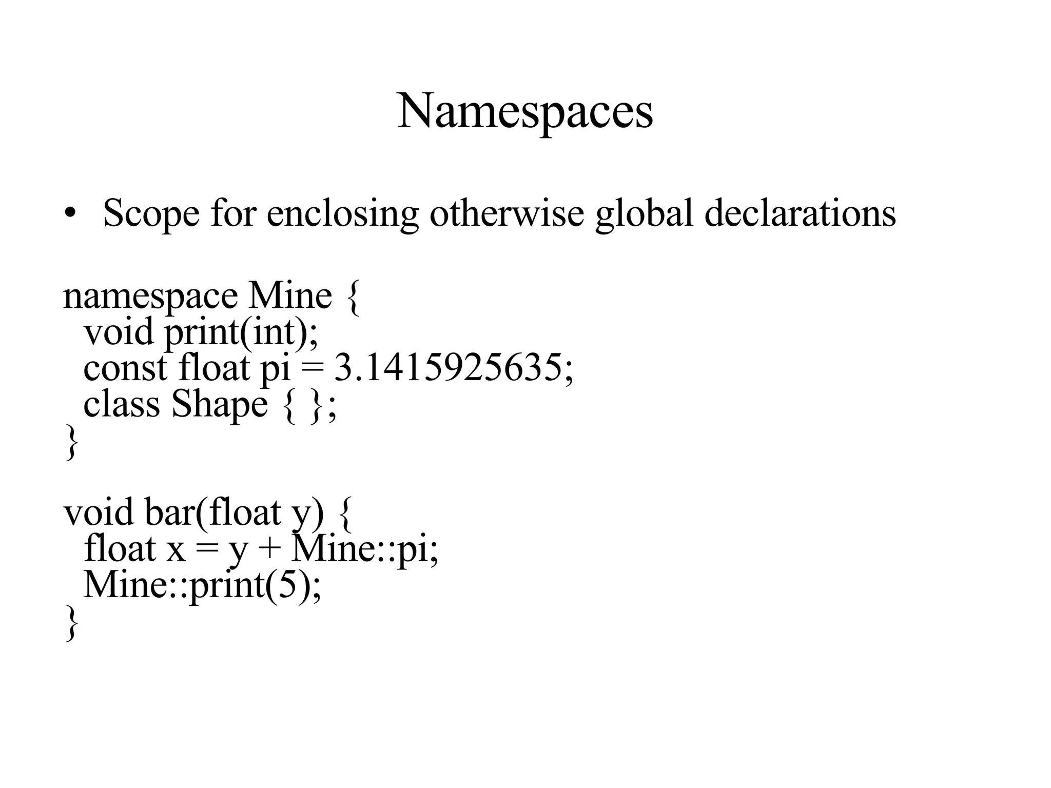 Namespaces Scope for enclosing otherwise global declarations namespace Mine { void print(int); const float pi = 3.1415925635; class Shape { }; } void bar(float y) { float x = y + Mine::pi; Mine::print(5); } 