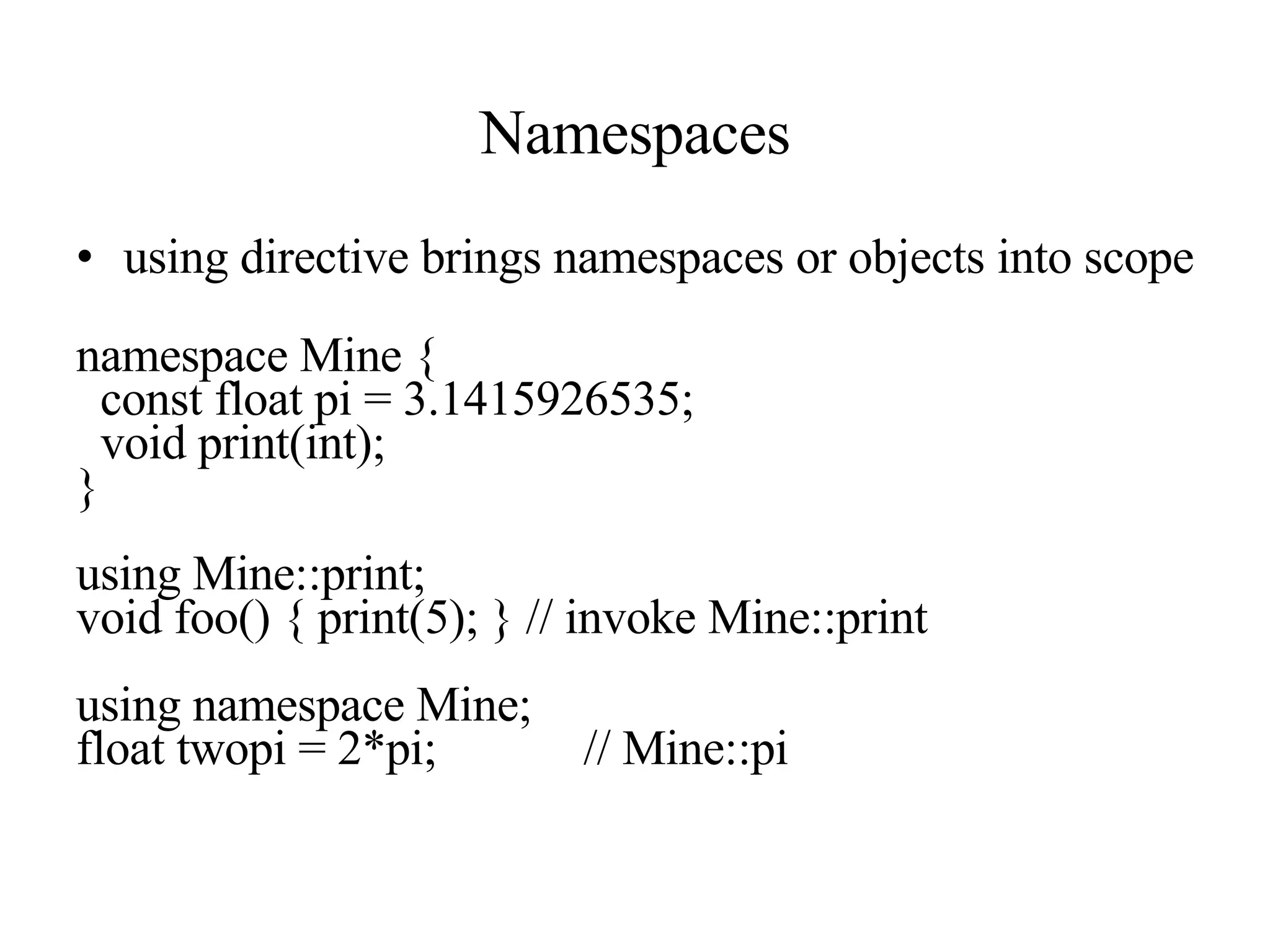 Namespaces using directive brings namespaces or objects into scope namespace Mine { const float pi = 3.1415926535; void print(int); } using Mine::print; void foo() { print(5); } // invoke Mine::print using namespace Mine; float twopi = 2*pi; // Mine::pi 