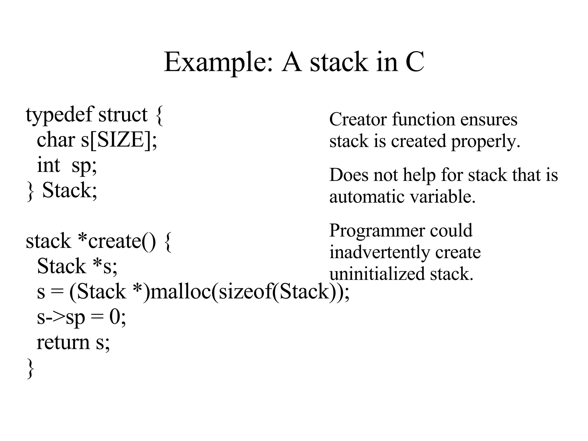 Example: A stack in C typedef struct { char s[SIZE]; int  sp; } Stack; stack *create() { Stack *s; s = (Stack *)malloc(sizeof(Stack)); s->sp = 0; return s; } Creator function ensures stack is created properly. Does not help for stack that is automatic variable. Programmer could inadvertently create uninitialized stack.                                                                                                                