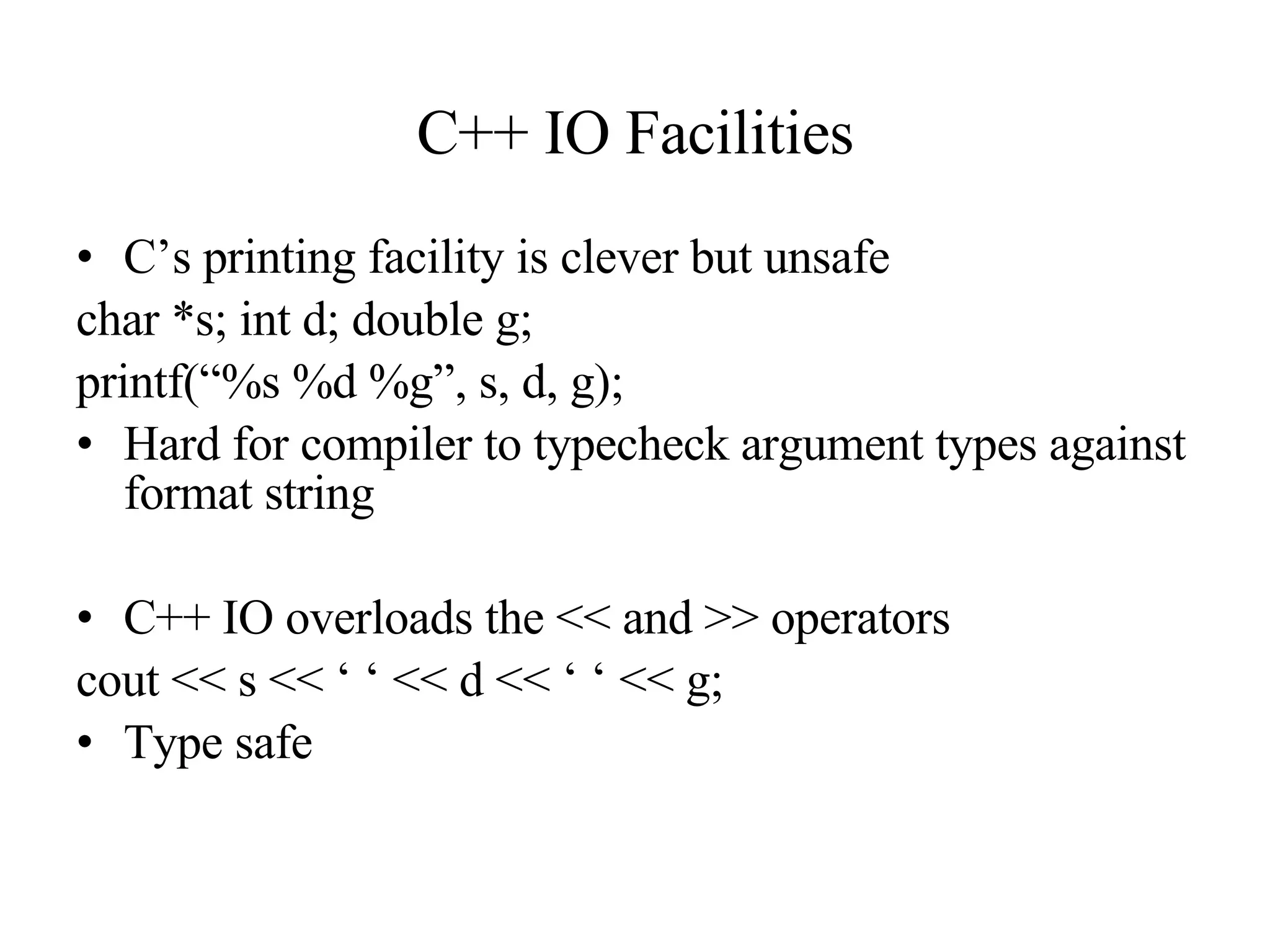 C++ IO Facilities C’s printing facility is clever but unsafe char *s; int d; double g; printf(“%s %d %g”, s, d, g); Hard for compiler to typecheck argument types against format string C++ IO overloads the << and >> operators cout << s << ‘ ‘ << d << ‘ ‘ << g; Type safe 