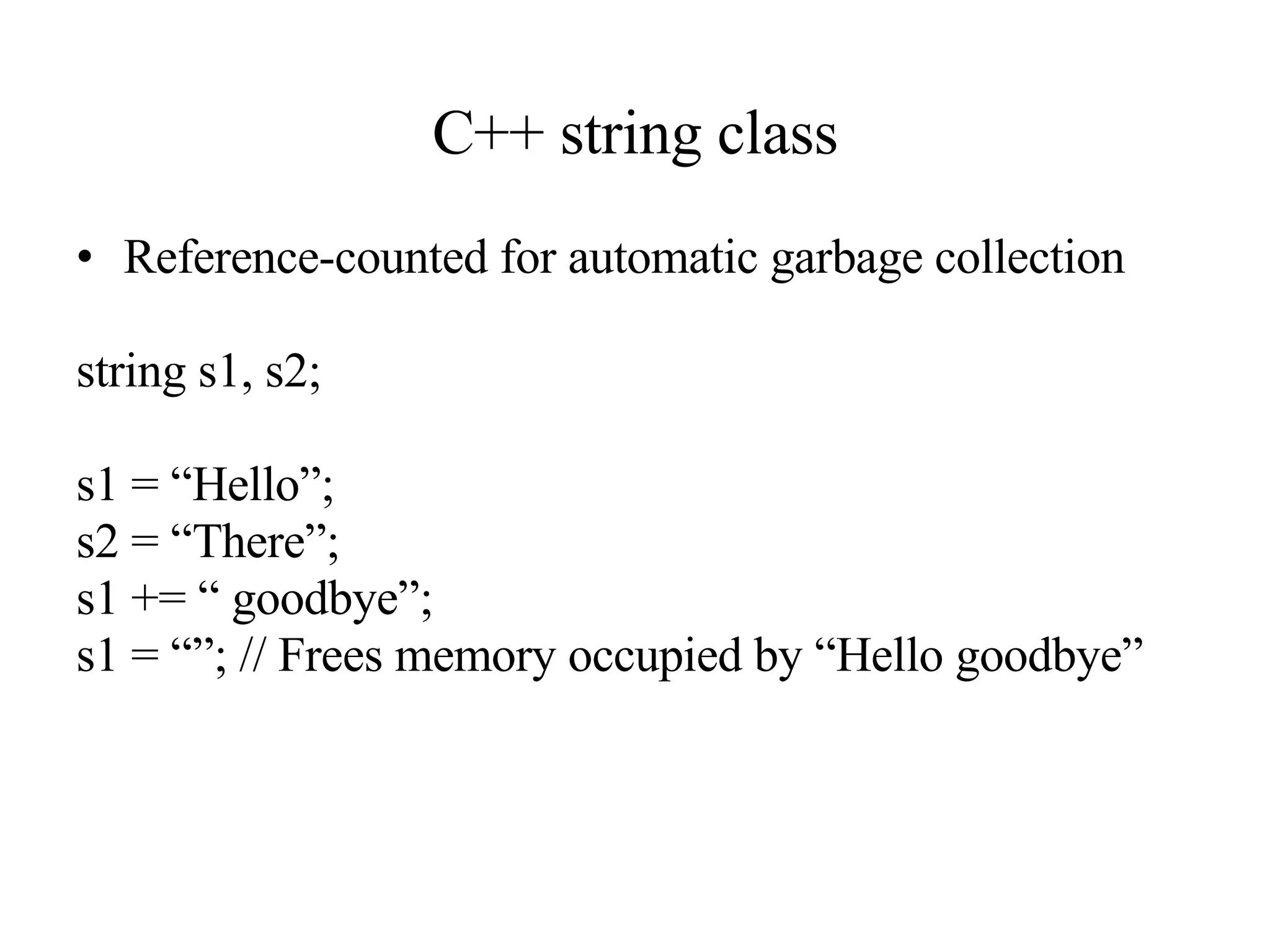 C++ string class Reference-counted for automatic garbage collection string s1, s2; s1 = “Hello”; s2 = “There”; s1 += “ goodbye”; s1 = “”; // Frees memory occupied by “Hello goodbye” 
