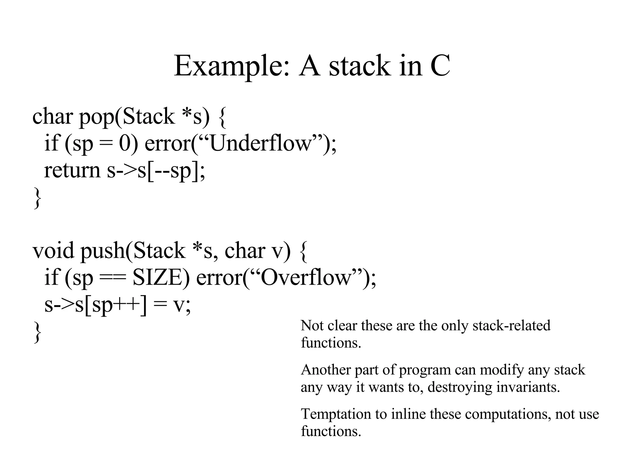 Example: A stack in C char pop(Stack *s) { if (sp = 0) error(“Underflow”); return s->s[--sp]; } void push(Stack *s, char v) { if (sp == SIZE) error(“Overflow”); s->s[sp++] = v; } Not clear these are the only stack-related functions. Another part of program can modify any stack any way it wants to, destroying invariants. Temptation to inline these computations, not use functions.  