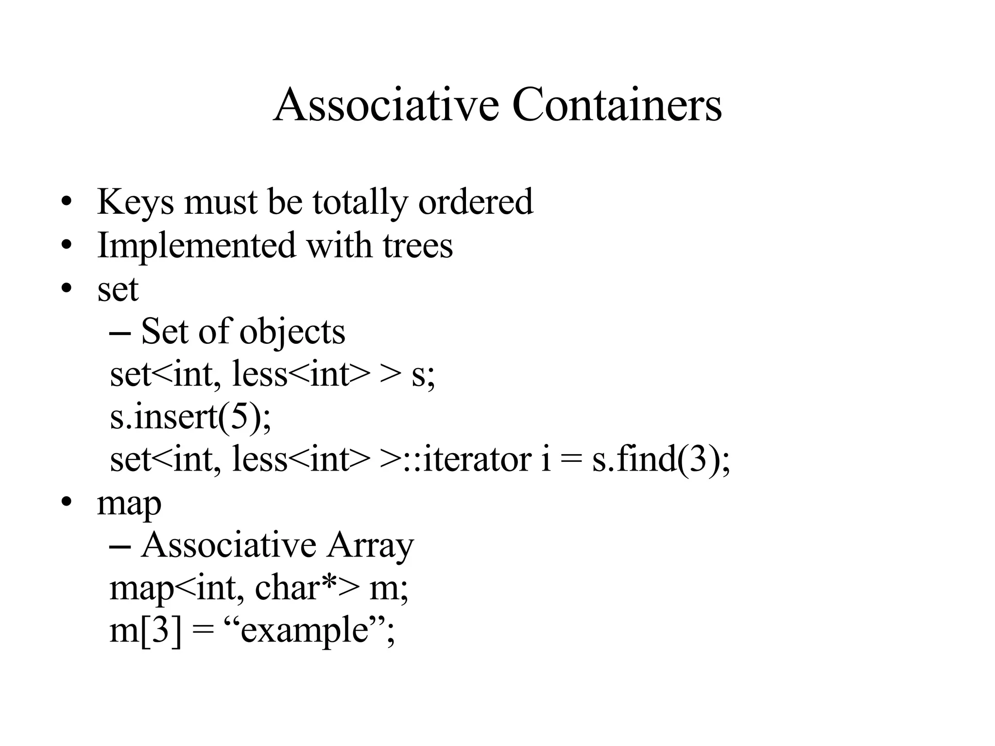 Associative Containers Keys must be totally ordered Implemented with trees set Set of objects set<int, less<int> > s; s.insert(5); set<int, less<int> >::iterator i = s.find(3); map Associative Array map<int, char*> m; m[3] = “example”; 