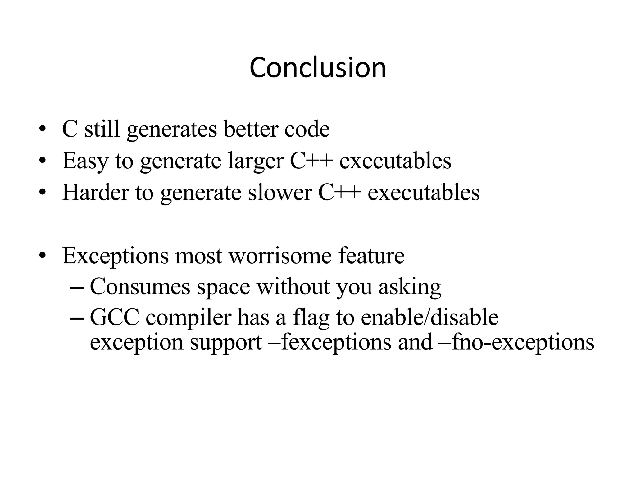 Conclusion C still generates better code Easy to generate larger C++ executables Harder to generate slower C++ executables Exceptions most worrisome feature Consumes space without you asking GCC compiler has a flag to enable/disable exception support –fexceptions and –fno-exceptions 