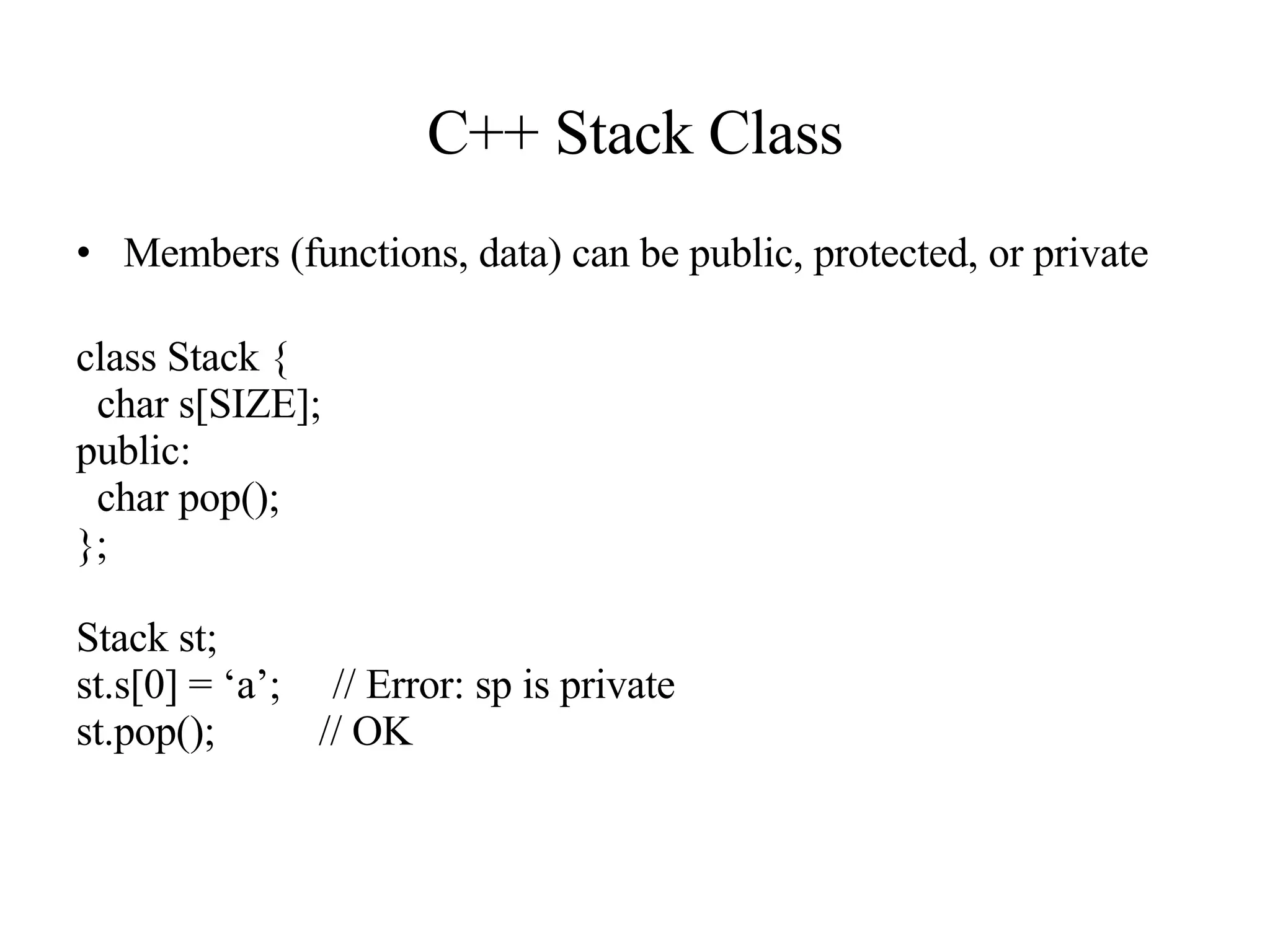 C++ Stack Class Members (functions, data) can be public, protected, or private class Stack { char s[SIZE]; public: char pop(); }; Stack st; st.s[0] = ‘a’;  // Error: sp is private st.pop();  // OK 