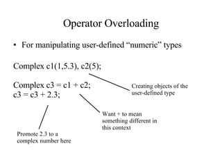 Operator Overloading For manipulating user-defined “numeric” types Complex c1(1,5.3), c2(5); Complex c3 = c1 + c2; c3 = c3 + 2.3; Creating objects of the user-defined type Want + to mean something different in this context Promote 2.3 to a complex number here 