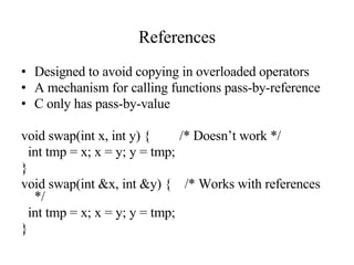References Designed to avoid copying in overloaded operators A mechanism for calling functions pass-by-reference C only has pass-by-value void swap(int x, int y) {   /* Doesn’t work */ int tmp = x; x = y; y = tmp; } void swap(int &x, int &y) {  /* Works with references */ int tmp = x; x = y; y = tmp; } 